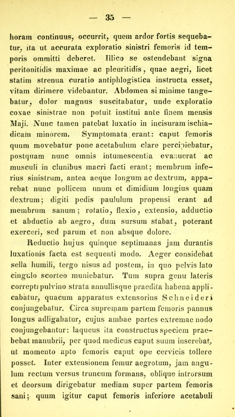 horam continuus^ occurrit^ quem ardor fortis sequeba- tur^ ita ut accurata exploratio sinistri femoris id tem- poris ommitti deberet. Illico se ostendebant signa peritonitidis maximae ac pleuritidis ^ quae aegri^ licet statim strenua curatio antiphlogistica instructa esset^ vitam dirimere videbantur. Abdomen si minime tange- batur^ dolor magnus suscitabatur, uride exploratio coxae sinistrae non potuit institui ante finem mensis Maji. Nunc tamen patebat luxatio in incisuram ischia- dicam minorem. Symptomata.erant: caput femoris quum movebatur pono acetabulum clare percipiebatur^ postquam nunc omnis intumescentia evaimcrat ac musculi in clunibus macri facti erant; membrum infe- rius sinistrum, antea aeque longum ac dextrum, appa- rebat nunc pollicem unum et dimidium longius quam dextrum; digiti pedis paululum propensi erant ad membrum sanum; rotatio^ flexio^ extensio_, adductio et abductio ab aegro ^ dum sursum stabatpoterant exerceri, sed parum et non absque dolore. Reductio hujus quinque septimanas jam durantis luxationis facta est sequenti modo. Aeger considebat sella humili, tergo nisus ad postem^ in quo pelvis lato cingulo scorteo muniebatur. Tum supra genu lateris correpti pulvino strata annullisque praedita habena appli- cabatur^ quacum apparatus extensorius Schneideri conjungebatur. Circa supremam partem femoris pannus longus adligabatur^ cujus ambae partes extremae nodo conjungebantur: laqueus ita constructus speciem prae- bebat manubrii^ per quod medicus caput suum inserebat, ut momento apto femoris caput ope cer\ucis tollere posset. Inter extensionem femur aegrotum^ jam angu- lum rectum versus truncum formans^ oblique introrsum et deorsum dirigebatur mediam super partem femoris sani; quum igitur caput femoris inferiore acetabuli