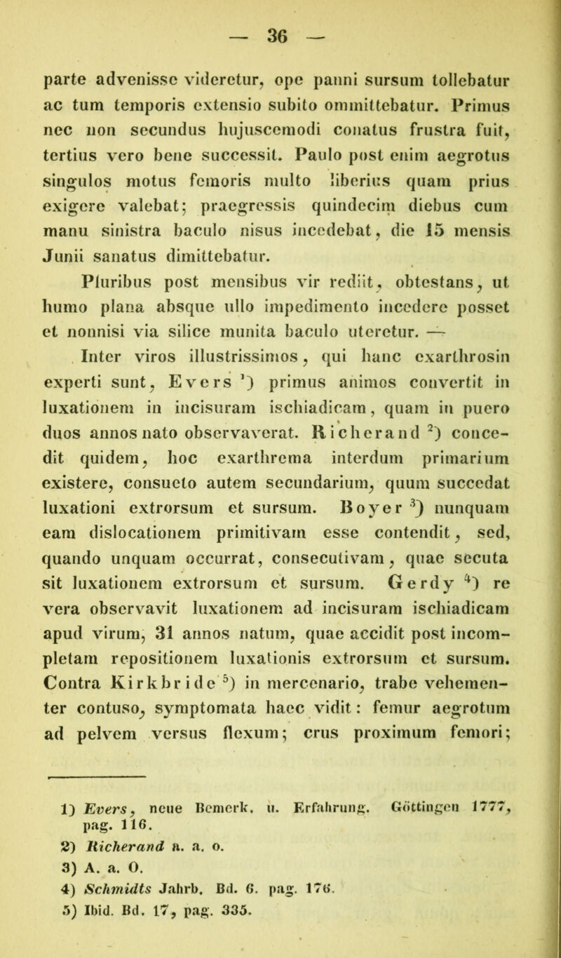 parte advenisse videretur^ ope panni sursum tollebatur ac tum temporis extensio subito ommittebatur* Primus nec non secundus hujuscemodi conatus frustra fuit, tertius vero bene successit* Paulo post enim aegrotus singulos motus femoris multo liberius quam prius exigere valebat; praegressis quindecim diebus cum manu sinistra baculo nisus incedebat, die 15 mensis Junii sanatus dimittebatur. Pluribus post mensibus vir rediit, obtestans, ut humo plana absque ullo impedimento incedere posset et nonnisi via silice munita baculo uteretur. . Inter viros illustrissimos, qui hanc exarthrosiii experti sunt, Evers primus animos convertit in luxationem in incisuram ischiadicam, quam in puero duos annos nato observaverat. Richerand conce- dit quidem, hoc exarthrema interdum primarium existere, consueto autem secundarium, quum succedat luxationi extrorsum et sursum. Boyer nunquam eam dislocationem primitivam esse contendit, sed, quando unquam occurrat, consecutivam, quae secuta sit luxationem extrorsum et sursum, Gerdy re vera observavit luxationem ad incisuram ischiadicam apud virum, 31 annos natum, quae accidit post incom- pletam repositionem luxationis extrorsum ct sursum. Contra Kirkbride^) in mercenario, trabe vehemen- ter contuso^ symptomata haec vidit: femur aegrotum ad pelvem versus flexum; crus proximum femori; 1) Evers^ ncue ncnierk. ii. Erfalirung. Gottin^;en 1777, pag. 116. 2) Hicherand a. a. o. 3^ A* a. O, 4) Schmidts Jahrb. Bd. 6. pag. 17t>. 3) Ibid. Bd. 17, pag, 335.