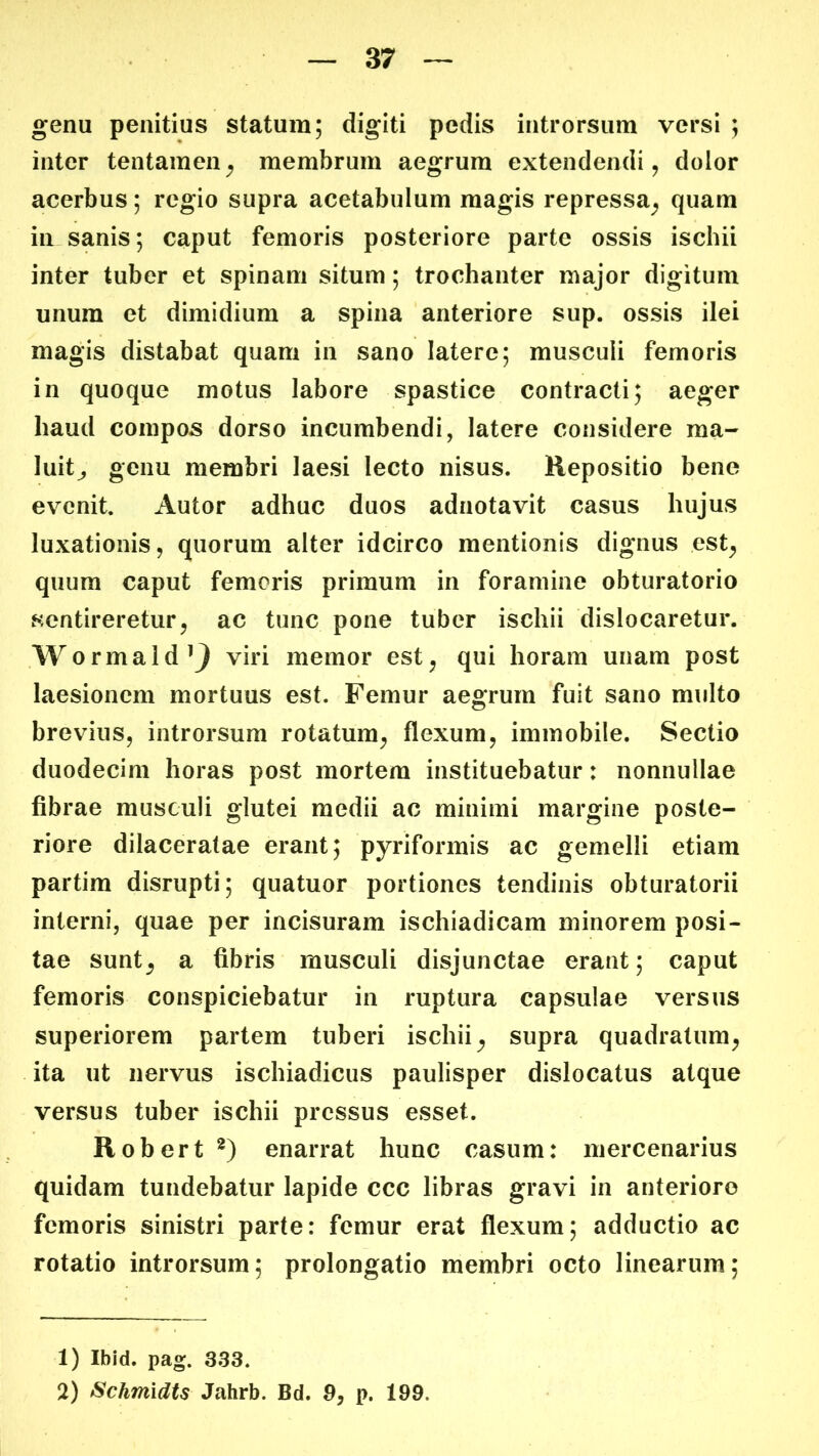 genu penitius statum; digiti pedis introrsum versi ; inter tentamen^ membrum aegrum extendendi, dolor acerbus; regio supra acetabulum magis repressa^ quam in sanis; caput femoris posteriore parte ossis ischii inter tuber et spinam situm; trochanter major digitum unum et dimidium a spina anteriore sup. ossis ilei magis distabat quam in sano latere; musculi femoris in quoque motus labore spastice contracti; aeger haud compos dorso incumbendi, latere considere ma- luit^ genu membri laesi lecto nisus. Repositio bene evenit. Autor adhuc duos adnotavit casus hujus luxationis, quorum alter idcirco mentionis dignus est^ quum caput femoris primum in foramine obturatorio sentireretur, ac tunc pone tuber ischii dislocaretur. Wormald’9 viri memor est, qui horam unam post laesionem mortuus est. Femur aegrum fuit sano multo brevius, introrsum rotatum, flexum, immobile. Sectio duodecim horas post mortem instituebatur: nonnullae fibrae musculi glutei medii ac minimi margine poste- riore dilaceratae erant; pyriformis ac gemelli etiam partim disrupti; quatuor portiones tendinis obturatorii interni, quae per incisuram ischiadicam minorem posi- tae sunt^ a fibris musculi disjunctae erant; caput femoris conspiciebatur in ruptura capsulae versus superiorem partem tuberi ischii, supra quadratum, ita ut nervus ischiadicus paulisper dislocatus atque versus tuber ischii pressus esset. Robert enarrat hunc casum: mercenarius quidam tundebatur lapide ccc libras gravi in anteriore femoris sinistri parte: femur erat flexum; adductio ac rotatio introrsum; prolongatio membri octo linearum; 1) Ibid. pag. 333. 2) Schmidts Jahrb. Bd. 3, p. 199.