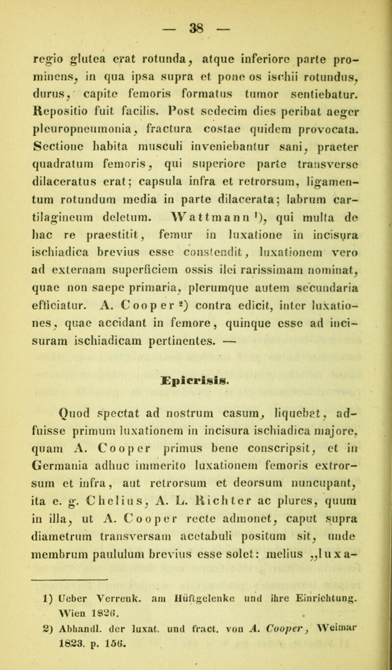 regio glutea erat rotunda^ atque inferiore parte pro- minens^ in qua ipsa supra et pone os is(diii rotundus^ durus^' capite femoris formatus tumor sentiebatur. Repositio fuit facilis. Post sedecim dies peribat aeger pleuropneumonia^ fractura costae quidem provocata. Sectione habita musculi inveniebantur sani^ praeter quadratum femoris^ qui superiore parte traiisverse dilaceratus erat; capsula infra et retrorsum, ligamen- tum rotundum media in parte dilacerata; labrum car- tilagineum deletum. Wattmann*)^ qtii multa de liac re praestitit, femur in luxatione in incisyra ischiadica brevius esse constendit, luxationem vero ad externam superficiem ossis ilei rarissimam nominat^ quae non saepe primaria, plerumque autem secundaria efficiatur. A. Cooper^) contra edicit, inter luxatio- nes, quae accidant in femore, quinque esse ad inci- suram ischiadicam pertinentes. — Spicrisis. Ouod spectat ad nostrum casum^ liquebat, ad- fuisse primum luxationem in incisura ischiadica majore, quarn A. Coo per primus bene conscripsit, et in Germania adhuc immerito luxationem femoris extror- sum et infra, aut retrorsum et deorsum nuncupant, ita e. g. C holius, A. L. Richter ac plures, quum in illa, ut A. Cooper recte admonet, caput supra diametrum transversam acetabuli positum sit, unde membrum paululum brevius esse solet: melius „luxa- 1) (Jeber Verrenk. am Hiiflgeleiike iimi ihre Eiiiriclitung. Wien 2) Abhandl. der luxat, und fract, vou A, Cooper ^ Weiuiar 1823. p. 150*, i