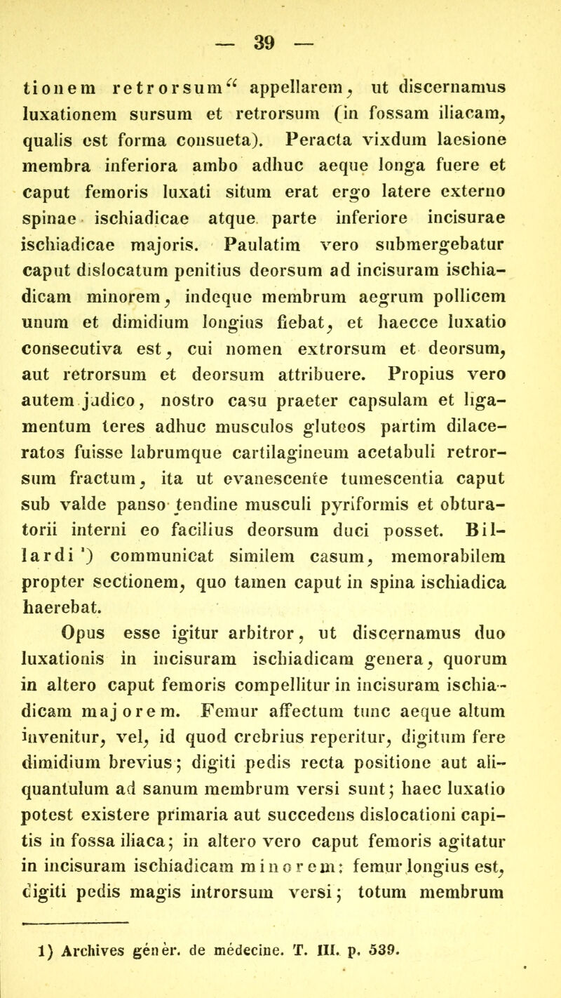 tioiiem retrorsum^^ appellarem^ ut discernamus luxationem sursum et retrorsum (in fossam iliacam^ qualis est forma consueta)» Peracta vixdum laesione membra inferiora ambo adhuc aeque longa fuere et caput femoris luxati situm erat ergo latere externo spinae • ischiadicae atque, parte inferiore incisurae ischiadicae majoris. Paulatim vero submergebatur caput dislocatum penitius deorsum ad incisuram ischia- dicam minorem^ indeque membrum aegrum pollicem unum et dimidium longius fiebat^ et haecce luxatio consecutiva est^ cui nomen extrorsum et deorsum^ aut retrorsum et deorsum attribuere. Propius vero autem.judico, nostro casu praeter capsulam et liga- mentum teres adhuc musculos gluteos partim dilace- ratos fuisse labrumque cartilagineum acetabuli retror- sum fractum^ ita ut evanescente tumescentia caput sub valde panso- tendine musculi pyriformis et obtura- torii interni eo facilius deorsum duci posset. Bil- lardi *) communicat similem casum^ memorabilem propter sectionem^ quo tamen caput in spina ischiadica haerebat. Opus esse igitur arbitror, ut discernamus duo luxationis in incisuram ischiadicam genera^ quorum in altero caput femoris compellitur in incisuram ischia- dicam majorem. Femur affectum tunc aeque altum invenitur^ vel^ id quod crebrius reperitur^ digitum fere dimidium brevius; digiti pedis recta positione aut ali- quantulum ad sanum membrum versi sunt; haec luxatio potest existere primaria aut succedens dislocationi capi- tis in fossa iliaca; in altero vero caput femoris agitatur in incisuram ischiadicam minorem: femur longius est^ digiti pedis magis introrsum versi; totum membrum 1) Archives gener, de medecine. T. III. p. 539.