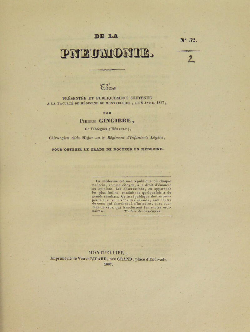 ©13 X.A V 32 SêaJe PRÉSENTÉE ET PUBLIQUEMENT SOUTENUE A LA FACULTÉ DE MÉDECINE DE MONTPELLIER , LE 8 AVRIL 1837 ; PAR Pierre GIIVGIBllE , De Fabrègaes ( HéRADLT ) , Chirurgien Aide-Major au 9' Régiment d'infanterie Légère ; POUR OBTENIR LE GRADE DE DOCTEUR EN MEDECINE. La médecine est une république où chaque médecin, comme citoyen , a le droit d’énoncer ses opinions. Les observations, en apparence les plus futiles, conduisent quelquefois à de grands résultats. Cette république doit sa pros- périté aux recherehes des savants , aux doutes de ceux qui cherchent à s'instruire , et au cou- rage de ceux qui franchissent les routes ordi- naires. Traduit de Sa&conke. MONTPELLIER , Imprimerie de Yeuvc RICARD, née GRAND, place d’Encivade. 1837.