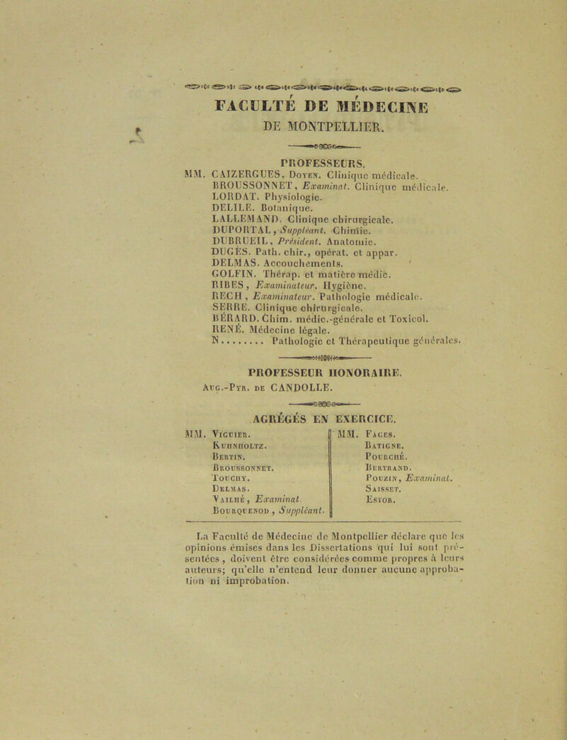 FACULTE DE MEDECINE DE MONTPELLIER. --^SÇXSfi»»-— PROFESSEURS. MM. CAIZERGUES, Doten. Clinique médicale. BROUSSONNET, Examinât. Clinique médicale. LORDAT. Physiologie. DELILE. Botanique. LALLEMAND. Clinique chirurgicale. DUPORTAL, Suppléant. Chimie. DUBRUEIL, Président. Anatomie. DUCES. Path. chir., opérât, et appar. DELMAS. Accouchements. GOLFIN. Thérap. et matière médic. RIBES, Examinateur. Hygiène. RECH , Examinateur. Pathologie médicale. SERRE. Clinique chirurgicale. BERARD. Chim. médic.-générale et Toxicol. RENÉ. Médeci ne légale. N Pathologie et Thérapeutique générales. PROFESSEUR HONORAIRE. Arç.-Pvn. de CANDOLLE. AGRÉGÉS EN EXERCICE. MM. VicciEn. RcnNnotTz. Bertin. Broussonnet. TOOCUY. Delmas. V.vtLnÉ, Examinai. Bourqisenod , Suppléant. MM. Faces. Batigne. PocncnÉ. Bertrand. Pooziîf, Examinai. Saisset. Estor. La Faculté de Médecine de Montpellier déclare que les opinions émises dans les Dissertations qui lui sont pré- sentées , doivent être considérées comme propres à leurs auteurs; qu’elle n’entend leur donner aucune approba- tion ni improbation.