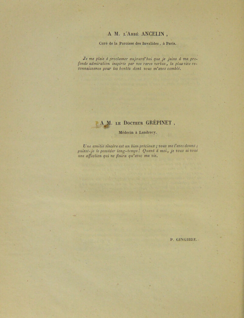 A M. l’Abbé ANCELIN , Curé de la Paroisse des Invalides , à Paris. Je me plais à proclamer aujourd’hui que je joins cl ma pro- fonde admiration inspirée par vos rares vertus, la plus vive re- connaissance pour les bontés dont vous m’avez comblé. AJ>- le Docteur GRÉPINET Médecin à Landrecy. Une amitié sincère est un bien précieux ; vous me l'avez donné ; puissé-je le posséder long-temps ! Quant d moi, je vous ai voué une affection qui ne finira qu’avec ma vie.