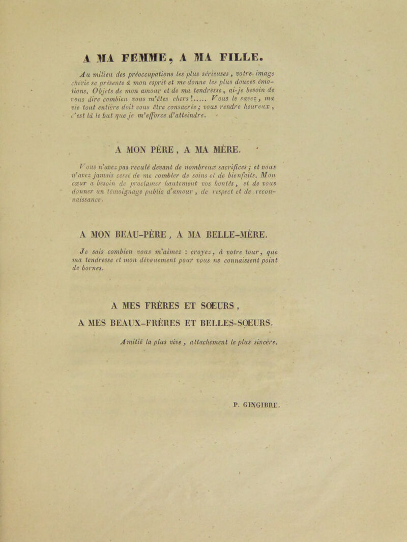 A MA FEMME. A MA FILLE. Au milieu des préoccupations les plus sérieuses, votre image chcric se présente à mon esprit et me donne les plus douces émo- tions. Objets de mon amour et de ma tendresse, ai-je besoin de vous dire combien vous m’êtes chers !..... Vous le savez, ma vie tout entière doit vous être consacrée ; vous rendre heureux , c’cst td te but que je m’efforce d’atteindre. A MON PÈRE , A MA MÈRE. ' Vous n'avezpas reculé devant de nombreux sacrifices ; et vous n’avez jamais cessé de me combler de soins cl de bienfaits. Mon cœur a besoin de proclamer hautement vos bontés, cl de vous donner un témoignage public d'amour , de respect et de recon- naissance. A MON BEAU-PÈRE , A MA BELLE-MÈRE. Je sais combien vous m’aimez : croyez, fl votre tour, que ma tendresse et mon dévouement pour vous ne connaissent point de bornes. A MES FRÈRES ET SOEURS, A MES BEAUX-FRÈRES ET BELLES-SOEURS. Amitié la plus vive , attachement le plus sincère.