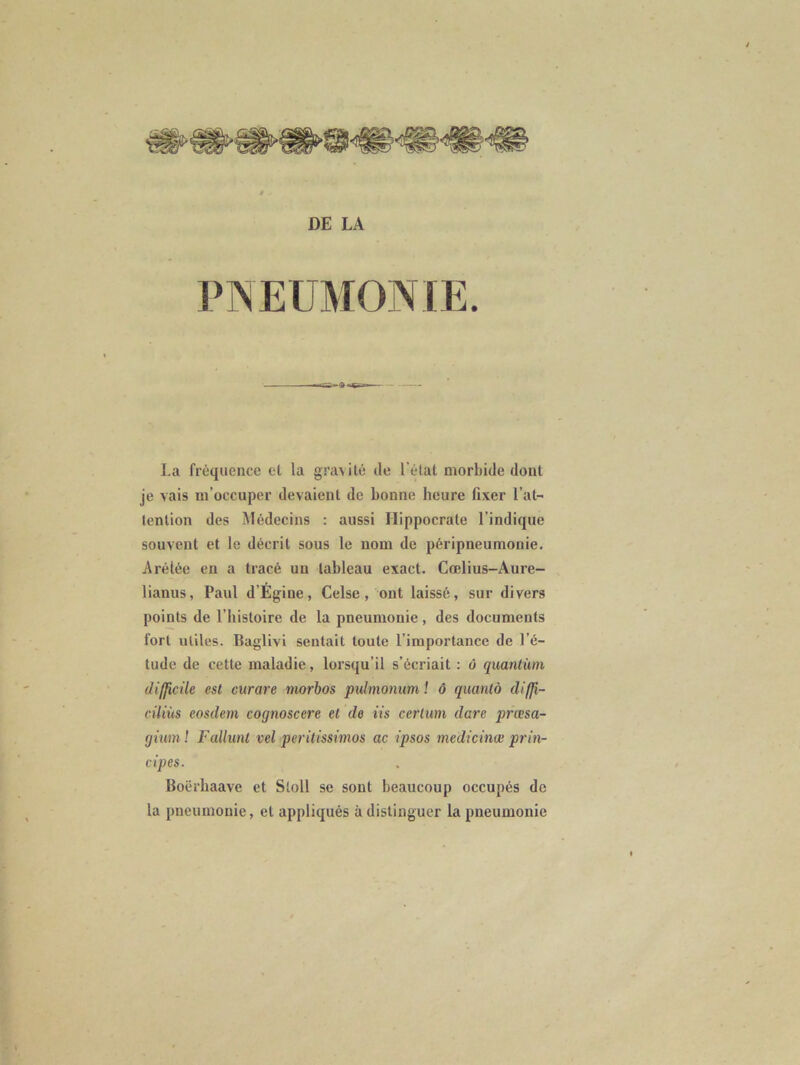 DE LA PNEUMONIE. La fréquence et la gravité de l'état morbide dont je vais m’occuper devaient de bonne heure fixer l’at- tention des Médecins : aussi Hippocrate l’indique souvent et le décrit sous le nom de péripneumonie. Arétée en a tracé un tableau exact. Cœlius-Aure- lianus, Paul d’Ègiue, Celse, ont laissé, sur divers points de l’histoire de la pneumonie, des documents fort utiles. Baglivi sentait toute l’importance de l’é- tude de cette maladie, lorsqu’il s’écriait : ù quantum difficile est curare tnorbos pulmonum ! ô quantà diffi- ciliùs eosdem cognoscere et de iis certum dare prasa- giuml Fallunt vel peritissimos ac ipsos medicinœ prin- cipes. Boërhaave et Sloll se sont beaucoup occupés de la pneumonie, et appliqués à distinguer la pneumonie