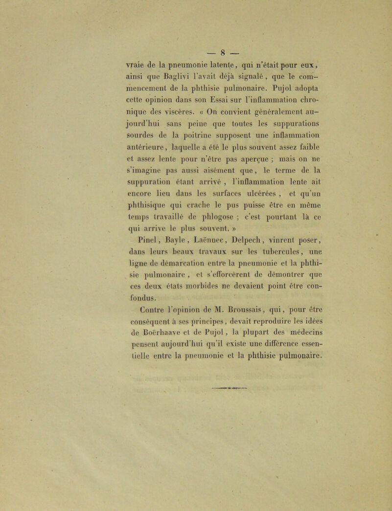 vraie de la pneumonie latente, qui n’était pour eux, ainsi que Baglivi l’avait déjà signalé , que le com- mencement de la phthisie pulmonaire. Pujol adopta cette opinion dans son Essai sur l’inflammation chro- nique des viscères. « On convient généralement au- jourd’hui sans peiue que toutes les suppurations sourdes de la poitrine supposent une inflammation antérieure, laquelle a été le plus souvent assez faible et assez lente pour n’être pas aperçue ; mais on ne s’imagine pas aussi aisément que, le terme de la suppuration étant arrivé , l’inflammation lente ait encore lieu dans les surfaces ulcérées , et qu’un phthisique qui crache le pus puisse être en même temps travaillé de phlogose ; c’est pourtant là ce qui arrive le plus souvent. » Pinel, Bayle, Laënnec, Delpech, vinrent poser, dans leurs beaux travaux sur les tubercules, une ligne de démarcation entre la pneumonie et la phthi- sie pulmonaire , et s'efforcèrent de démontrer que ces deux états morbides ne devaient point être con- fondus. Contre l'opinion de M. Broussais, qui, pour être conséquent à ses principes, devait reproduire les idées de Boërliaave et de Pujol, la plupart des médecins pensent aujourd’hui qu’il existe une différence essen- tielle entre la pneumonie et la phthisie pulmonaire.