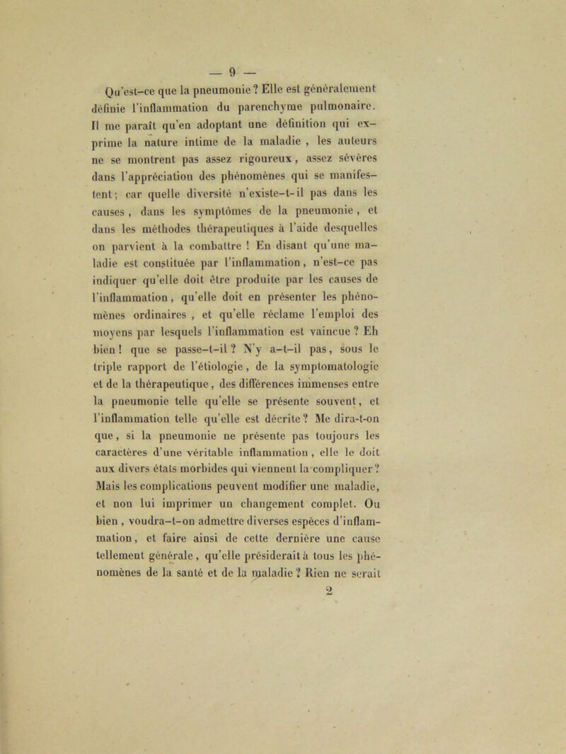 Qu’est-ce que la pneumonie? Elle est généralement définie l’inflammation du parenchyme pulmonaire. Il me paraît qu’en adoptant une définition qui ex- prime la nature intime de la maladie , les auteurs ne se montrent pas assez rigoureux, assez sévères dans l'appréciation des phénomènes qui se manifes- tent; car quelle diversité n’existe-t-il pas dans les causes , dans les symptômes de la pneumonie, et dans les méthodes thérapeutiques à l’aide desquelles on parvient à la combattre ! En disant qu’une ma- ladie est constituée par l’inflammation, n’est-ce pas indiquer qu’elle doit être produite par les causes de l’inflammation, qu’elle doit en présenter les phéno- mènes ordinaires , et qu elle réclame l’emploi des moyens par lesquels l’inflammation est vaincue ? Eh bien ! que se passe-t-il ? N’y a-t-il pas, sous le triple rapport de l’étiologie, de la symptomatologie et de la thérapeutique, des différences immenses entre la pneumonie telle qu’elle se présente souvent, et l’inflammation telle qu elle est décrite ? Nie dira-t-on que, si la pneumonie ne présente pas toujours les caractères d’une véritable inflammation, elle le doit aux divers étals morbides qui viennent la compliquer? Mais les complications peuvent modifier une maladie, et non lui imprimer un changement complet. Ou bien , voudra-t-on admettre diverses espèces d’inflam- mation, et faire ainsi de cette dernière une cause tellement générale, qu’elle présiderait à tous les phé- nomènes de la sauté et de la maladie? Rien ne serait 2