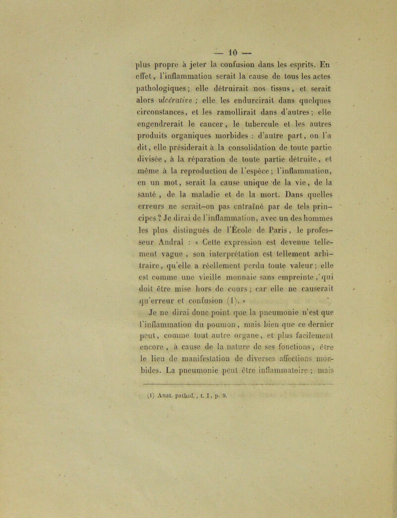 — lo- pins propre à jeter la confusion dans les esprits. En effet, l’inflammation serait la cause de tous les actes pathologiques ; elle détruirait nos tissus, et serait alors idccrative ; elle les endurcirait dans quelques circonstances, et les ramollirait dans d’autres; elle engendrerait le cancer, le tubercule et les autres produits organiques morbides : d’autre part, on l’a dit, elle présiderait à la consolidation de toute partie divisée , à la réparation de toute partie détruite, et même à la reproduction de l’espèce; l’inflammation, en un mot, serait la cause unique de la vie, de la santé , de la maladie et de la mort. Dans quelles erreurs ne scrait-on pas entraîné par de tels prin- cipes? Je dirai de l’inflammation, avec un des hommes les plus distingués de l’École de Paris , le profes- seur Andral : « Cette expression est devenue telle- ment vague , son interprétation est tellement arbi- traire, quelle a réellement perdu toute valeur; elle est comme une vieille monnaie sans empreinte ,'qui doit être mise hors de cours ; car elle ne causerait qu’erreur et confusion (1). » Je ne dirai donc point que la pneumonie n’est que l’inflammation du poumon, mais bien que ce dernier peut, comme tout autre organe, et plus facilement encore , à cause de la nature de ses fondions , être le lieu de manifestation de diverses affections mor- bides. La pneumonie peut être inflammatoire ; mais