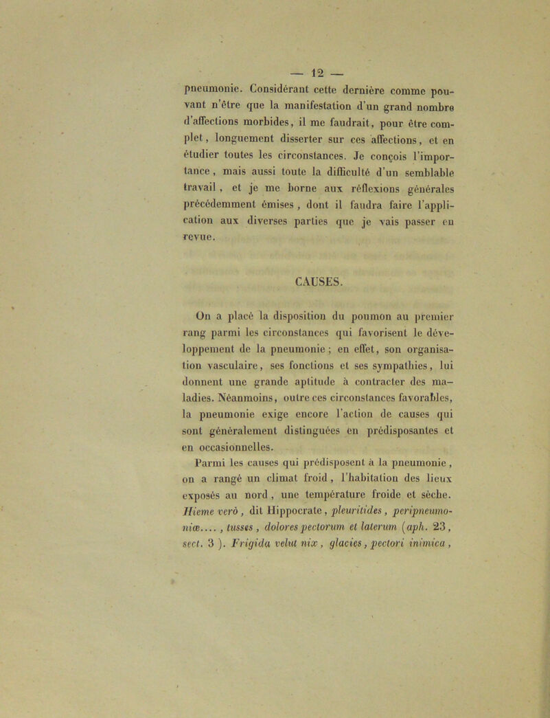 pneumonie. Considérant cette dernière comme pou- vant n’être que la manifestation d’un grand nombre d’affections morbides, il me faudrait, pour être com- plet , longuement disserter sur ces affections, et en étudier toutes les circonstances. Je conçois l’impor- tance , mais aussi toute la difficulté d’un semblable travail , et je me borne .aux réflexions générales précédemment émises , dont il faudra faire l’appli- cation aux diverses parties que je vais passer eu revue. CAUSES. On a placé la disposition du poumon au premier rang parmi les circonstances qui favorisent le déve- loppement de la pneumonie; en effet, son organisa- tion vasculaire, ses fonctions et ses sympathies, lui donnent une grande aptitude à contracter des ma- ladies. Néanmoins, outre ces circonstances favorables, la pneumonie exige encore l’action de causes qui sont généralement distinguées en prédisposantes et en occasionnelles. Parmi les causes qui prédisposent à la pneumonie , on a rangé un climat froid, l’habitation des lieux exposés au nord , une température froide et sèche. Hieme verù, dit Hippocrate, pleuritides, peripneumo- niœ.... , lusses , dolorespectorum et laterum (aph. 23, scct. 3 ). Frigida velut nix, glacies, pectori iniinica ,