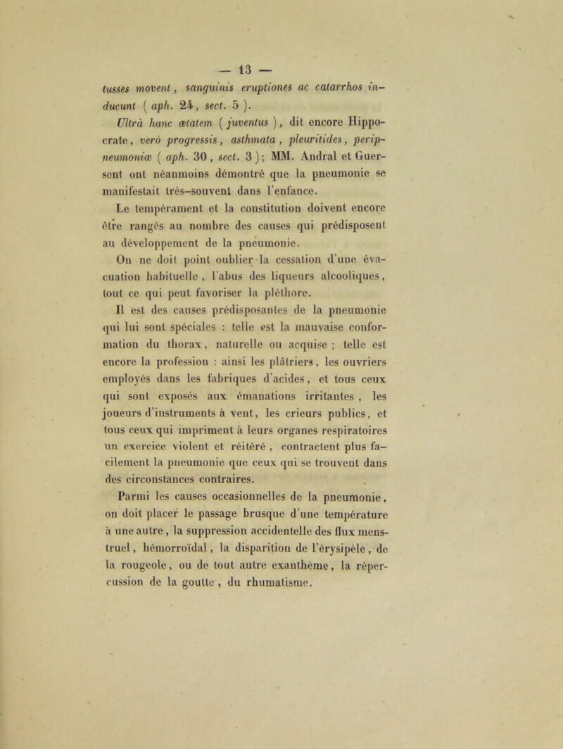 lusses moment, sanguinis eruptiones ac catarrhos in- ducunt ( aph. 24, sect. 5 ). Ultra hanc ætatem ( juventus ), dit encore Hippo- crate , verà progressis, asthmata , pleuritides, perip- neumomœ ( aph. 30, sect. 3); MM. Andral et Guer- sent ont néanmoins démontré que la pneumonie se manifestait très-souvent dans l’enfance. Le tempérament et la constitution doivent encore être rangés au nombre des causes qui prédisposent au développement de la pneumonie. On ne doit point oublier la cessation d’une éva- cuation habituelle , l’abus des liqueurs alcooliques, tout ce qui peut favoriser la pléthore. Il est des causes prédisposantes de la pneumonie qui lui sont spéciales : telle est la mauvaise confor- mation du thorax, naturelle ou acquise ; telle est encore la professiou : ainsi les plâtriers, les ouvriers employés dans les fabriques d’acides, et tous ceux qui sont exposés aux émanations irritantes , les joueurs d’instruments à vent, les crieurs publics, et tous ceux qui impriment à leurs organes respiratoires un exercice violent et réitéré , contractent plus fa- cilement la pneumonie que ceux qui se trouvent dans des circonstances contraires. Parmi les causes occasionnelles de la pneumonie, on doit placer le passage brusque d’une température à une autre, la suppression accidentelle des llux mens- truel , hémorroïdal, la disparition de l’érysipèle, de la rougeole, ou de tout autre exanthème, la réper- cussion de la goutte , du rhumatisme.