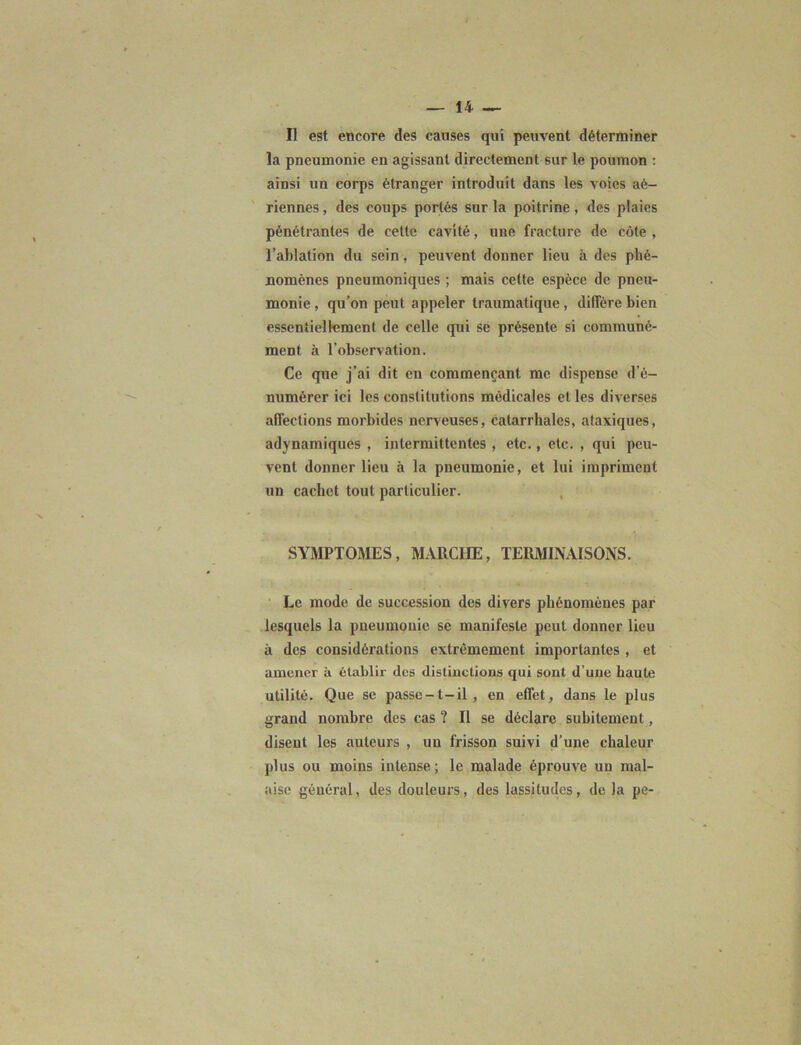 Il est encore des causes qui peuvent déterminer la pneumonie en agissant directement sur le poumon : ainsi un corps étranger introduit dans les voies aé- riennes , des coups portés sur la poitrine, des plaies pénétrantes de cette cavité, une fracture de côte , l’ablation du sein, peuvent donner lieu à des phé- nomènes pneumoniques ; mais cette espèce de pneu- monie , qu’on peut appeler traumatique, diffère bien essentiellement de celle qui se présente si communé- ment à l’observation. Ce que j’ai dit en commençant me dispense d'é- numérer ici les constitutions médicales et les diverses affections morbides nerveuses, catarrhales, ataxiques, adynamiques , intermittentes , etc., etc. , qui peu- vent donner lieu à la pneumonie, et lui impriment un cachet tout particulier. SYMPTOMES, MARCHE, TERMINAISONS. Le mode de succession des divers phénomènes par lesquels la pneumonie se manifeste peut donner lieu à des considérations extrêmement importantes , et amener à établir des distinctions qui sont d’une haute utilité. Que se passe-l-il, en effet, dans le plus grand nombre des cas ? II se déclare subitement, disent les auteurs , un frisson suivi d’une chaleur plus ou moins intense; le malade éprouve un mal- aise général, des douleurs, des lassitudes, delà pe-