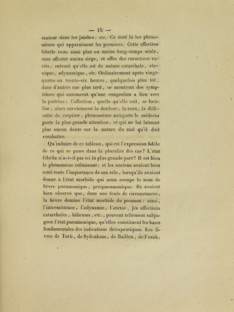 santeur dans les jambes, etc. Ce sont là les phéno- mènes qui apparaissent les premiers. Cette affection fébrile reste ainsi plus ou moins long-temps seule, sans affecter aucun siège, et offre des caractères va- riés, suivant qu’elle est de nature catarrhale, ata- xique, adynamique, etc. Ordinairement après vingt- quatre ou trente-six heures , quelquefois plus tôt , dans d’autres cas plus tard, se montrent des symp- tômes qui annoncent qu’une congestion a lieu vers la poitrine ; l’affection , quelle qu elle soit, se loca- lise ; alors surviennent la douleur, Jaloux, la diffi- culté de respirer , phénomènes auxquels le médecin porte la plus grande attention, et qui ne lui laissent plus aucun doute sur la nature du mal qu’il doit combattre. ✓ Qu’induire de ce tableau, qui est l’expression fidèle de ce qui se passe dans la pluralité des cas? L’état fébrile n'a-t-il pas ici la plus grande part? 11 est bien le phénomène culminant ; et les anciens avaient bien senti toute l’importance de son rôle, lorsqu’ils avaient donné à l’état morbide qui nous occupe le nom de fièvre pneumonique, péripneumonique. Ils avaient bien observé que, dans une foule de circonstances, la fièvre domine l’état morbide du poumon : ainsi, l'intermittence , l’adynamie, l’ataxie, les affections catarrhales, bilieuses , etc., peuvent tellement subju- guer l’état pneumonique, qu’elles constituent les bases fondamentales des indications thérapeutiques. Les li- vres de Torti, de Sydenham, de Baillou , de Frank,