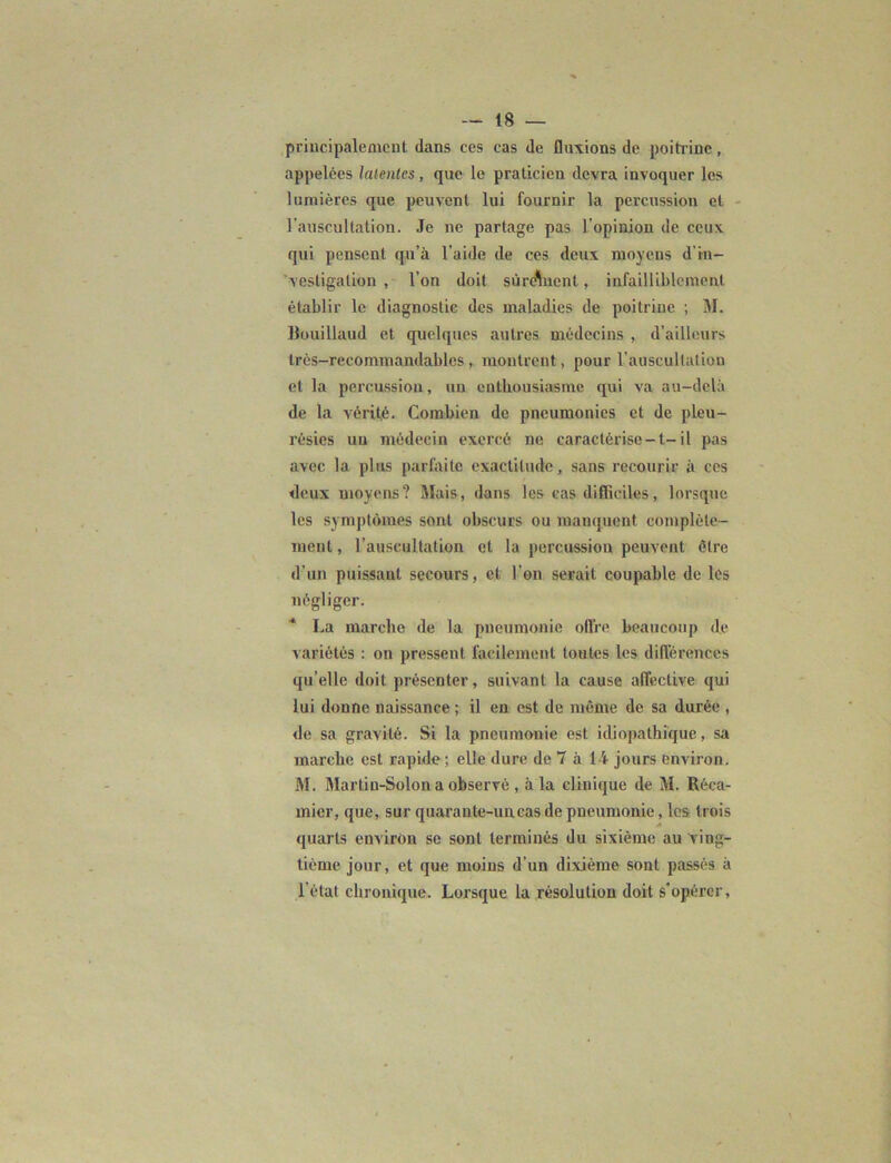 principalement dans ces cas de fluxions de poitrine, appelées latentes, que le praticien devra invoquer les lumières que peuvent lui fournir la percussion et l’auscultation. Je ne partage pas l’opinion de ceux qui pensent qu’à l’aide de ces deux moyens d'in- vestigation , l’on doit sùreWnt, infailliblement établir le diagnostic des maladies de poitrine ; M. lîouillaud et quelques autres médecins , d’ailleurs très-recommandables , montrent, pour l'auscultation et la percussion, un enthousiasme qui va au-delà de la vérité. Combien de pneumonies et de pleu- résies un médecin exercé ne caractérise-t-il pas avec la plus parfaite exactitude, sans recourir à ces deux moyens? Mais, dans les cas difficiles, lorsque les symptômes sont obscurs ou manquent complète- ment , l’auscultation et la percussion peuvent être d’un puissant secours, et l’on serait coupable de les négliger. La marche de la pneumonie ollre beaucoup de variétés : on pressent facilement toutes les différences qu’elle doit présenter, suivant la cause affective qui lui donne naissance ; il en est de môme de sa durée , de sa gravité. Si la pneumonie est idiopathique, sa marche est rapide ; elle dure de 7 à 14 jours environ. M. Martin-Solon a observé , à la clinique de M. Réca- mier, que, sur quarante-uneas de pneumonie, les trois quarts environ se sont terminés du sixième au ving- tième jour, et que moins d'un dixième sont passés à l’état chronique. Lorsque la résolution doit s'opérer.