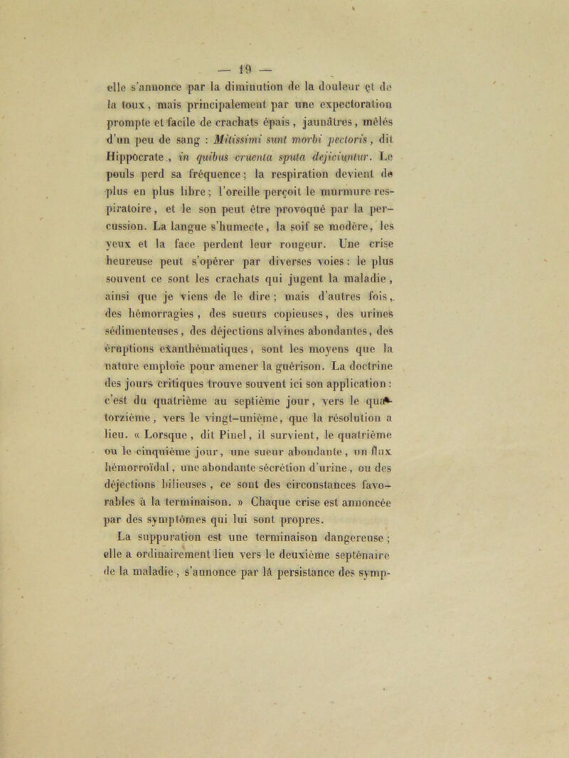 elle s'anuonce par la diminution de la douleur çt de la toux, mais principalement par une expectoration prompte et facile de crachats épais , jaunâtres, mêlés d’un peu de sang : Mitissimi sunt morbi pectoris, dit Hippocrate , in quibus cruenla spula dejiciuntur. Le pouls perd sa fréquence ; la respiration devient de plus en plus libre ; l’oreille perçoit le murmure res- piratoire , et le son peut être provoqué par la per- cussion. La langue s’humecte, la soif se modère, les yeux et la face perdent leur rougeur. Une crise heureuse peut s’opérer par diverses voies : le plus souvent ce sont les crachats qui jugent la maladie, ainsi que je viens de le dire; mais d’autres fois,, des hémorragies , des sueurs copieuses, des urines sédimenteuses, des déjections alvines abondantes, des éruptions exanthématiques, sont les moyens que la nature emploie pour amener la guérison. La doctrine des jours critiques trouve souvent ici son application : c’est du quatrième au septième jour, vers le qua*- torzième, vers le vingt-unième, que la résolution a lieu. « Lorsque, dit Pinel, il survient, le quatrième ou le cinquième jour, une sueur abondante, un flux hémorroïdal, une abondante sécrétion d’urine , ou des déjections bilieuses , ce sont des circonstances favo- rables à la terminaison. » Chaque crise est annoncée par des symptômes qui lui sont propres. La suppuration est une terminaison dangereuse ; elle a ordinairement lieu vers le deuxième septénaire de la maladie , s’annonce par lft persistance des symp-