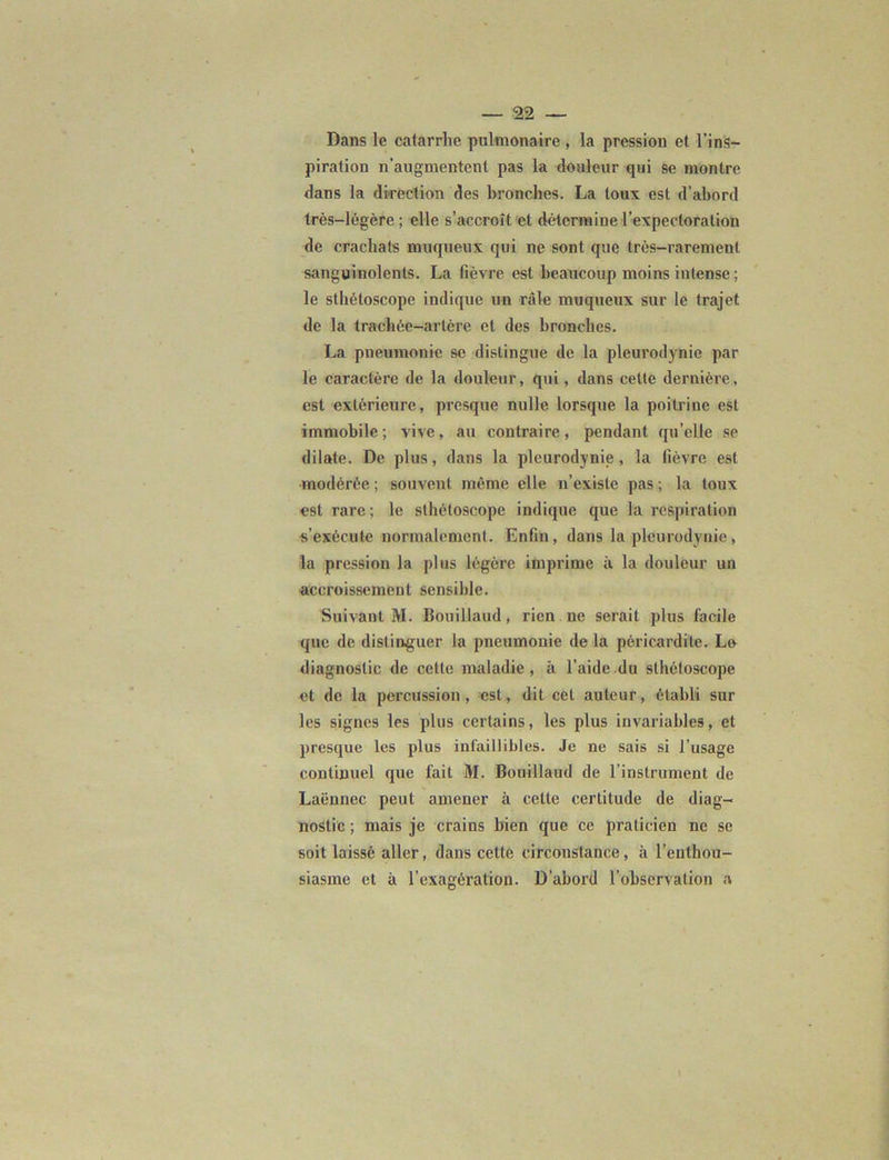 Dans le catarrhe pulmonaire , la pression et l’ins- piration n’augmentent pas la douleur qui se montre dans la direction des bronches. La toux est d’abord très-légère ; elle s’accroît et détermine l'expectoration de crachats muqueux qui ne sont que très-rarement sanguinolents. La fièvre est beaucoup moins intense ; le sthétoscope indique un râle muqueux sur le trajet de la trachée-artère et des bronches. La pneumonie se distingue de la pleurodynie par le caractère de la douleur, qui, dans cette dernière, est extérieure, presque nulle lorsque la poitrine est immobile; vive, au contraire, pendant quelle se dilate. De plus, dans la pleurodynie, la fièvre est modérée ; souvent même elle n’existe pas ; la toux est rare; le sthétoscope indique que la respiration s’exécute normalement. Enfin, dans la pleurodynie, la pression la plus légère imprime à la douleur un accroissement sensible. Suivant M. Bouillaud, rien ne serait plus facile que de distinguer la pneumonie de la péricardite. Le diagnostic de celte maladie, à l’aide du sthétoscope et de la percussion, est, dit cet auteur, établi sur les signes les plus certains, les plus invariables, et presque les plus infaillibles. Je ne sais si l’usage continuel que fait M. Bouillaud de l’instrument de Laënnec peut amener à celte certitude de diag- nostic ; mais je crains bien que ce praticien ne se soit laissé aller, dans cette circonstance, à l’enthou- siasme et à l’exagération. D’abord l’observation a