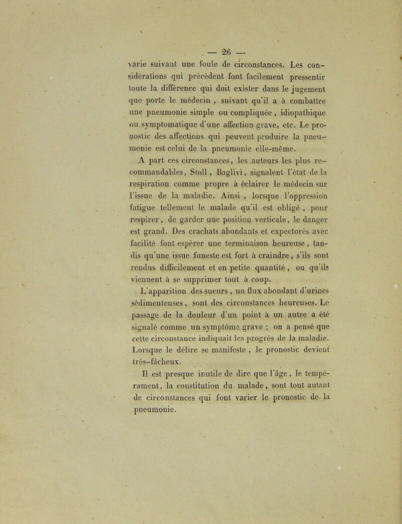 varie suivant une foule de circonstances. Les con- sidérations qui précèdent font facilement pressentir toute la différence qui doit exister dans le jugement que porte le médecin , suivant qu’il a à combattre une pneumonie simple ou compliquée , idiopathique ou symptomatique d’une affection grave, etc. Le pro- nostic des affections qui peuvent produire la pneu- monie est celui de la pneumonie elle-même. A part ces circonstances, les auteurs les plus re- commandables, Stoll, Baglivi, signalent l’état delà respiration comme propre à éclairer le médecin sur l’issue de la maladie. Ainsi , lorsque l’oppression fatigue tellement le malade qu’il est obligé , pour respirer, de garder une position verticale, le danger est grand. Des crachats abondants et expectorés avec facilité font espérer une terminaison heureuse , tan- dis qu’une issue funeste est fort à craindre, s’ils sont rendus difficilement et en petite quantité , ou qu’ils viennent à se supprimer tout à coup. L’apparition des sueurs , un flux abondant d’urines sédimenteuses, sont des circonstances heureuses. Le passage de la douleur d’un point à un autre a été signalé comme un symptôme grave ; on a pensé que cette circonstance indiquait les progrès de la maladie. Lorsque le délire se manifeste , le pronostic devient très-fâcheux. Il est presque inutile de dire que l’âge, le tempé- rament, la constitution du malade, sont tout autant de circonstances qui font varier le pronostic de- la pneumonie.