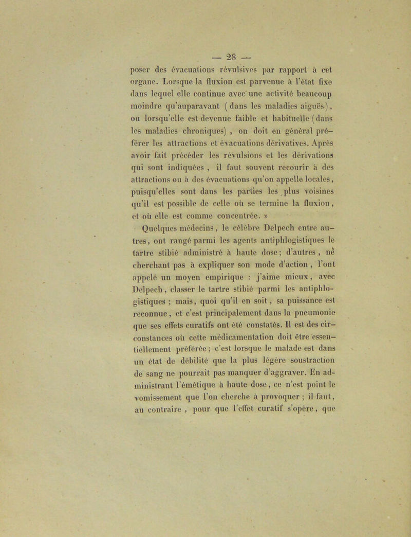 poser des évacuations révulsives par rapport à cet organe. Lorsque la fluxion est parvenue à l’état fixe dans lequel elle continue avec une activité beaucoup moindre qu’auparavant ( dans les maladies aiguës), ou lorsqu’elle est devenue faible et habituelle (dans les maladies chroniques) , on doit en général pré- férer les attractions et évacuations dérivatives. Après avoir fait précéder les révulsions et les dérivations qui sont indiquées , il faut souvent recourir à des attractions ou à des évacuations qu’on appelle locales, puisqu’elles sont dans les parties les , plus voisines qu’il est possible de celle où se termine la fluxion, et où elle est comme concentrée. » Quelques médecins, le célèbre Delpech entre au- tres, ont rangé parmi les agents antiphlogistiques le tartre slibié administré «à haute dose ; d’autres , ne cherchant pas à expliquer son mode d’action , l’ont appelé un moyen empirique : j’aime mieux, avec Delpech, classer le tartre stibié parmi les antiphlo- gistiques ; mais, quoi qu’il en soit, sa puissance est reconnue, et c’est principalement dans la pneumonie que ses effets curatifs ont été constatés. Il est des cir- constances où cette môdicamenlation doit être essen- tiellement préférée ; c’est lorsque le malade est dans un état de débilité que la plus légère soustraction de sang ne pourrait pas manquer d’aggraver. En ad- ministrant l’émétique à haute dose, ce n’est point le vomissement que l’on cherche à provoquer; il faut, au contraire , pour que l’effet curatif s’opère, que