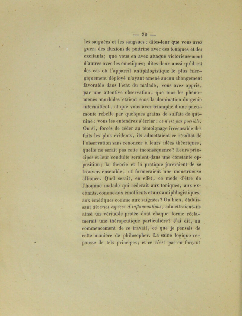 -30- les saignées et les sangsues ; dites-leur que vous avez guéri des fluxions de poitrine avec des toniques et des excitants ; que vous en avez attaqué victorieusement d’autres avec les émétiques; dites-leur aussi qu’il est des cas où l’appareil antiphlogistique le plus éner- giquement déployé n’ayant amené aucun changement favorable dans l’état du malade, vous avez appris, par une attentive observation, que tous les phéno- mènes morbides étaient sous la domination du génie intermittent, et que vous avez triomphé d’une pneu- monie rebelle par quelques grains de sulfate de qui- nine : vous les entendrez s’écrier : ce n’est pas possible. Ou si, forcés de céder au témoignage irrécusable des faits les plus évidents, ils admettaient ce résultat de l’observation sans renoncer à leurs idées théoriques, quelle ne serait pas cette inconséquence? Leurs prin- cipes et leur conduite seraient dans une constante op- position; la théorie et la pratique jureraient de se trouver- ensemble, et formeraient une monstrueuse alliance. Quel serait, en effet, ce mode d’être de l’homme malade qui céderait aux toniques, aux ex- citants, comme aux émollients et aux antiphlogistiques, aux émétiques comme aux saignées? Ou bien , établis- sant diverses espèces d’inflammations, admettraient-ils ainsi un véritable prolée dont chaque forme récla- merait une thérapeutique particulière? J’ai dit, au commencement de ce travail, ce que je pensais de cette manière de philosopher. La saine logique re- pousse de tels principes; et ce n’est pas en forçant