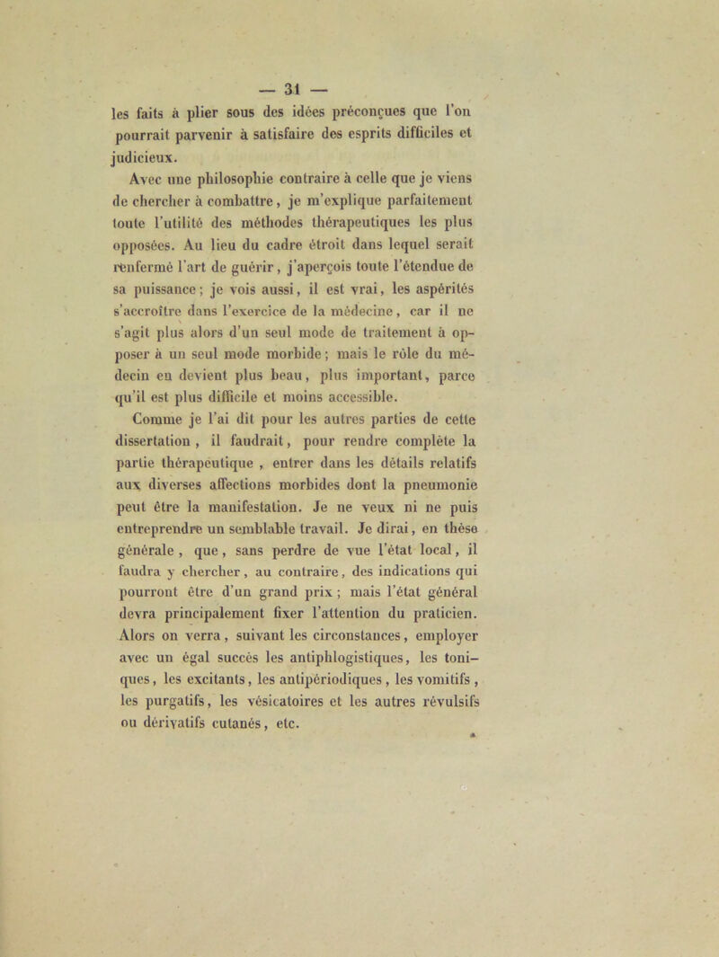 les faits à plier sous des idées préconçues que l’on pourrait parvenir à satisfaire des esprits difficiles et judicieux. Avec une philosophie contraire à celle que je viens de chercher à combattre, je m’explique parfaitement toute l’utilité des méthodes thérapeutiques les plus opposées. Au lieu du cadre étroit dans lequel serait l'enfermé l'art de guérir, j’aperçois toute l’étendue de sa puissance ; je vois aussi, il est vrai, les aspérités s’accroître dans l’exercice de la médecine, car il ne \ s’agit plus alors d’un seul mode de traitement à op- poser à un seul mode morbide ; mais le rôle du mé- decin en devient plus beau, plus important, parce qu’il est plus difficile et moins accessible. Comme je l’ai dit pour les autres parties de cette dissertation , il faudrait, pour rendre complète la partie thérapeutique , entrer dans les détails relatifs aux diverses affections morbides dont la pneumonie peut être la manifestation. Je ne veux ni ne puis entreprendre un semblable travail. Je dirai, en thèse générale , que, sans perdre de vue l’état local, il faudra y chercher, au contraire, des indications qui pourront être d’un grand prix ; mais l’état général devra principalement fixer l’attention du praticien. Alors on verra, suivant les circonstances, employer avec un égal succès les antiphlogistiques, les toni- ques , les excitants, les anlipériodiques , les vomitifs , les purgatifs, les vésicatoires et les autres révulsifs ou dérivatifs cutanés, etc.