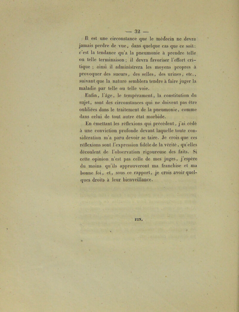 Il est une circonstance que le médecin ne devra jamais perdre de vue, dans quelque cas que ce soit: c’est la tendance qu’a la pneumonie à prendre telle ou telle terminaison ; il devra favoriser l’effort cri- tique ; ainsi il administrera les moyens propres à provoquer des sueurs, des selles, des urines, etc., suivant que la nature semblera tendre à faire juger la maladie par telle ou telle voie. Enfin, l'age, le tempérament, la constitution du sujet, sont des circonstances qui ne. doivent pas être oubliées dans le traitement de la pneumonie, comme dans celui de tout autre état morbide. En émettant les réflexions qui précèdent, j’ai cédé à une conviction profonde devant laquelle toute con- sidération m’a paru devoir se taire. Je crois que ces réflexions sont l’expression fidèle de la vérité , qu’elles découlent de l’observation rigoureuse des faits. Si cette opinion n’est pas celle de mes juges, j’espère du moins qu’ils approuveront ma franchise et ma bonne foi, et, sous ce rapport, je crois avoir quel- ques droits à leur bienveillance. FIN.