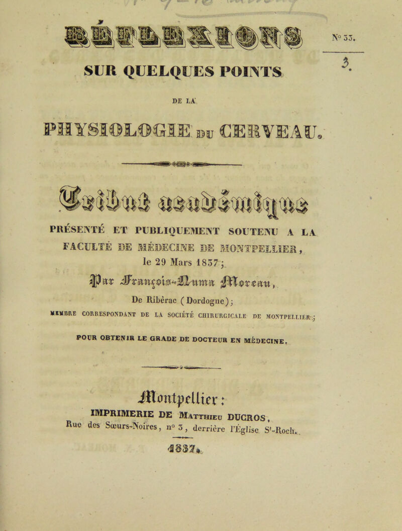 DE LA' PIIYSÎOLOGIEsîi, CEIWEAU, PRÉSENTÉ ET PEBLI0UE1>IEINT SOETEINTJ A LA FACULTÉ DE MÉDECINE DE MONTPELLIER, le 29 Mars 1837 j_ ' De Rilièrac (Dordogne); MIVBEE CORRESPONDANT DE LA SOCIÉTÉ CUIRURCICALE DE MONTPELLIER-; POUR OBTENIR LE GRADE DE DOCTEUR EN MÉDECINE, ■'ir~ ii-Tir~iiw — ilT<jnt;)fUier ; IMPRIMERIE DE Matthieu DUGROS , Rue des Sœurs^Noires, n<> 3, derrière l’Église S^Rocli., 'S @33^»,