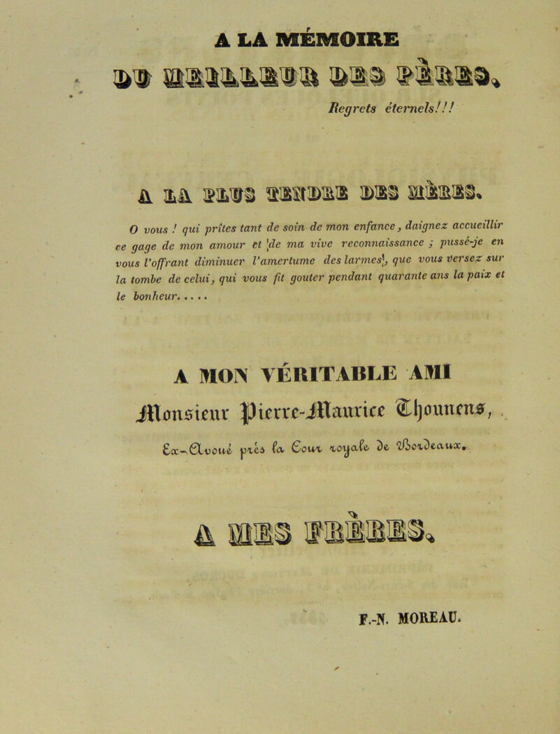 A LA MEMOIRE Regrets étemels!!! A !LA S!LVS tiSlIDmiS DSi mà!E!Si« O vous ! qui prîtes tant de soin de mon enfance, daignez accueillir ce gage de mon amour et 'fie ma vive reconnaissance ; pussé-je en vous l’offrant diminuer l’amertume des larmes], que vous Dersez sur la tombe de celui, qui vous fit goûter pendant quarante ans la paix et le bonheur A MON VÉRITABLE AMI Jïlonsinu- |3ier«-iïlauricc Cljomun*, . £cc-v0Lüûii'é Gouv vo'y-afe- î)fe îüoxDecvux, f.-n. moreau.