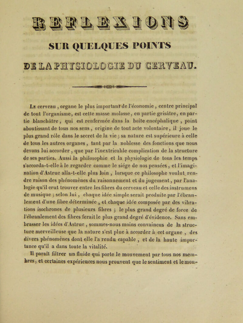 DI HA IPIl¥iI©iL©GIl ©lIRTlA'ff- f Le cerveau , organe le plus iiiiportautde l’économie , centre principal de tout l’organisme, est cette masse molasse, en partie grisâtre, en par- tie blanchâtre, qui est renfermée dans la boit©encéphalique , point aboutissant de tous nos sens , origine de tout acte volontaire, il joue le plus grand rôle dans le secret de la vie 3 sa nature est supérieure à celle de tous les autres organes , tant par la noblesse des fonctions que nous devons lui accorder , que par l’inextricable complication de la structure de ses parties. Aussi la philosophie et la physiologie de tous les temps ' s’accorda-t-elle à le regarder comme le siège de nos pensées , et l’imagi- nalion d’Astruc alla-t-elle plus loin , lorsque ce philosophe voulut, ren- dre raison des phénomènes du raisonnement et du jugement, par l’ana- logie qu’il crut trouver entre les fibres du cerveau et celle des inslrumens de musique 3 selon lui, chaque idée simple serait produite par rébran- lement d’une fibre déterminée ^ et chaque idée composée par des vibra- tions isochrones de plusieurs fibres 3 le plus grand degré de force de l’ébranlement des fibres ferait le plus grand degré d’évidence. Sans em- brasser les idées d’Astruc , sommes-nous moins convaincus de la struc- ture merveilleuse que la nature s’est plue à accorder à cet organe , des divers phénomènes dont elle l’a rendu capable , et de la haute impor- tance qu’il a dans toute la vitalité. Il parait filtrer un fiuide qui porte le mouvement par tous nos mem- bres, et certaines expérieuces nous prouvent que leseulinient et le mou-