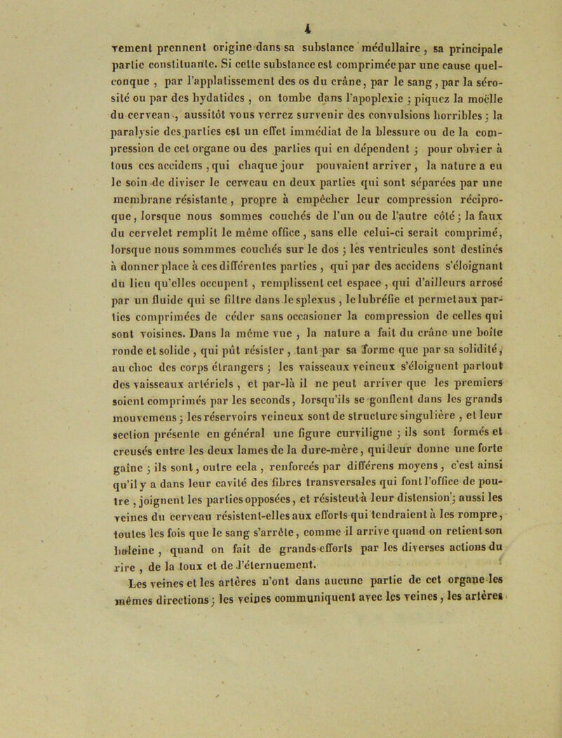 Tcmenl prennent origine dans sa substance médullaire , sa principale partie consliluarile. Si celle substance est comprimée jiar une cause quel- conque , par rapplalisscmcnt des os du crâne, par le sang, par la séro- sité ou par des bydalides , on tombe dans l’apoplexie ; piquez la moelle du cerveau-, aussitôt vous verrez survenir des convulsions horribles; la paralysie des parties est un effet immédiat de la blessure ou de la com- pression de cet organe ou des parties qui en dépendent ; pour obvier à tous ces accidens , qui chaque jour pouvaient arriver, la nature a eu le soin-de diviser le cerveau en deux parties qui sont séparées par une membrane résistante, propre à empêcher leur compression récipro- que, lorsque nous sommes couchés de Tun ou de l’autre côté; la faux du cervelet remplit le même office , sans elle celui-ci serait comprimé, lorsque nous sommmes couchés sur le dos ; les ventricules sont destinés à donner place à ces différentes parties , qui par des accidens s’éloignant du lieu qu’elles occupent, remplissent cet espace , qui d’ailleurs arrose par un fluide qui se filtre dans lesplexus , lelubréCe et perraetaux par- ties comprimées de céder sans occasioner la compression de celles qui sont voisines. Dans la même vue , la nature a fait du crâne une boîte ronde et solide , qui pût résister , tant par sa Jorme que par sa solidité, au choc des corps étrangers ; les vaisseaux veineux s’éloignent partout des vaisseaux artériels , et par-là il ne peut ari-iver que les premiers soient comprimés par les seconds, lorsqu’ils se-gonflent dans les grands mouvemeus; les réservoirs veineux sont de structure singulière , et leur section jirésente en général une figure curviligne ; ils sont formés et creusés entre les deux lames de la dure-mère, quideur donne une forte gaine ; ils sont, outre cela , renforcés par différons moyens , c’est ainsi qu’il y a dans leur cavité des fibres transversales qui font l’office de pou- tre , joignent les par lies opposées, et résisleutà leur distension; aussi les veines du cerveau résistent-elles aux efforts qui tendraient a les rompre, toutes les fois que le sang s’arrête, comme il arrive quand on relient son baleine, quand on fait de grandscfforls par les diverses actions du rire , de la toux et de J’élernuemenl. Les veines et les artères n’ont dans aucune partie de cet orgaqe les mêmes directions ; les veines communiquent avec les veines, les artères