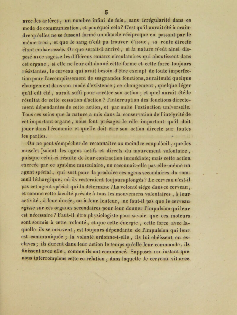 avec les arlères , un nombre infini de fois, sans irrégularité dans ce mode de communication , et pourquoi cela? C’est qu’il aurait été à crain- dre qu’elles ne se fussent formé un oblacle réciproque en passant par le meme trou , et que le sang n’eût pu trouver d'issue , sa route directe étant embarrassée. Or que serait-il arrivé , si la nature n’eût ainsi dis- posé a\ec sagesse lesdifférens canaux circulatoires qui aboutissent dans cet organe , si elle ne leur eût donné celte forme et celle force toujours résistantes, le cerveau qui avait besoin d'être exempt de toute imperfec- tion pour l’accomplissement de ses grandes fonctions, aurait subi quelque changement dans son mode d’existence ; ce changement, quelque léger qu’il eill été, aurait suffi pour arrêter son action ; et quel aurait été le résultat de cette cessation d’action ? rinterruplion des fonctions directe- ment dépendantes de celle action, et par suite l’extinction universelle. Tous ces soins que la nature a mis dans la conservation de l’intégrité de cet important organe , nous font présager le rôle important qu'il doit jouer dans l’économie cl quelle doit être son action directe sur toutes les parties. On ne peut s’empêcher de reconnaître au moindre coup d’œil , que les muscles'soient les agens actifs et directs du mouvement volontaire, puisque celui-ci résulte de leur contraction immédiate; mais celte action exercée par ce système musculaire, ne reconnaît-elle pas elle-même un agent spécial, qui sort pour la produire ces agens secondaires du som- meil léthargique, où ils resteraient toujours plongés? Le cerveau n’esl-il pas cet agent spécial qui la détermine ? La volonté siège dans ce cerveau, et comme celte faculté préside à tous les mouvemens volontaires , à leur activité , à leur durée, ou à leur lenteur, ne faut-il pas que le cerveau .ngisse sur ces organes secondaires pour leur donner l’impulsion qui leur est nécessaire? Faut-il être physiologiste pour savoir que ces moteurs sont soumis à celle volonté, et que celte énergie , celle force avec la- quelle ils se meuvent, est toujours dépendante de Timpulsion qui leur est communiquée ; la volonté ordonne-t-elle , ils lui obéissent en es- claves; ils durent dans leur action le temps qu’elle leur commande; ils finissent avec elle , comme ils ont commencé. Supposez un instant que nous interrompions celle co-rclalion , dans laquelle le cerveau vit avec