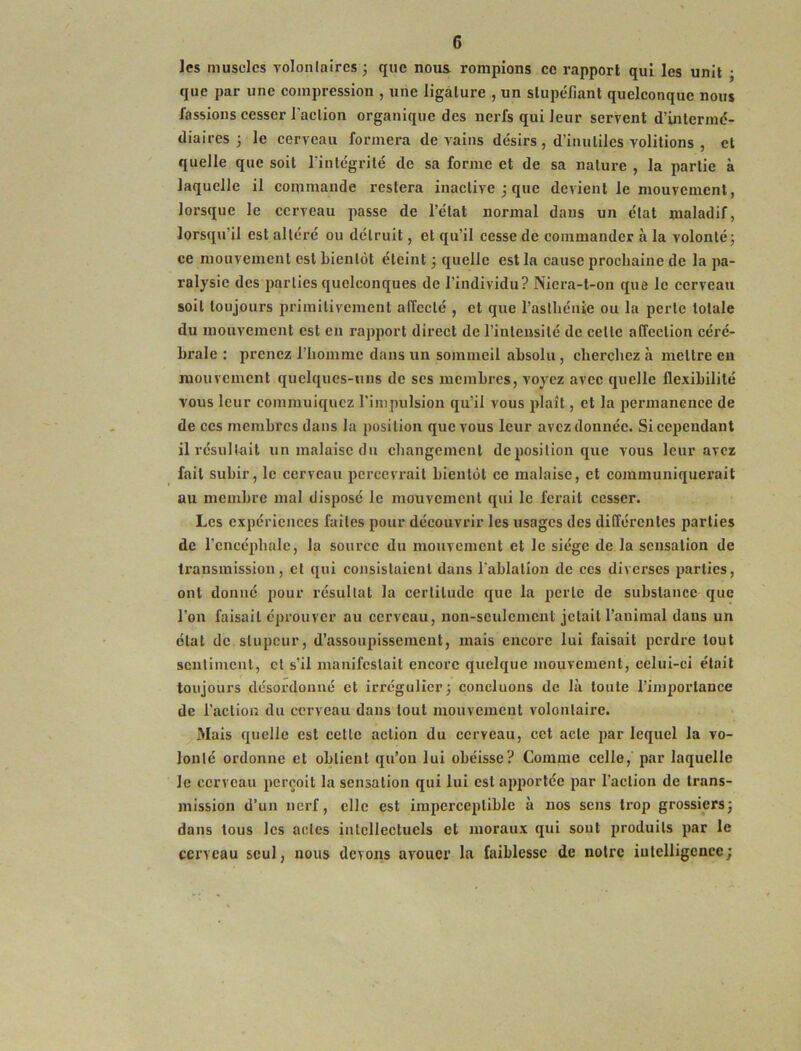 les muscles volonlaircs; que nous, rompions ce rapport qui les unit ; que par une compression , une ligature , un stupéfiant quelconque nous fassions cesser l’action organique des nerfs qui leur servent d’intermé- diaires 3 le cerveau formera de vains désirs , d’inutiles voûtions , et quelle que soit l’intégrité de sa forme et de sa nature , la partie à laquelle il commande restera inactive 3 que devient le mouvement, lorsque le cerveau passe de l’état normal dans un état maladif, lorsqu’il est altéi’é ou détruit, et qu’il cesse de commander à la volonté 3 ce mouvement est bientôt éteint 3 quelle est la cause prochaine de la pa- ralysie des parties quelconques de l’individu? Nicra-l-on que le cerveau soit toujours primitivement affecté , et que l’asthénie ou la perte totale du mouvement est en rapport direct de l’intensité de cette affection céré- brale : prenez l’homme dans un sommeil absolu, cherchez à mettre en mouvement quelques-uns de ses membres, voyez avec quelle flexibilité vous leur commuiquez l’impulsion qu’il vous plaît, et la permanence de de ces membres dans la position que vous leur avez donnée. Si cependant il résultait un malaise du changement déposition que vous leur avez fait subir, le cerveau percevrait bientôt ce malaise, et communiquerait au membre mal disposé le mouvement qui le ferait cesser. Les expériences faites pour découvrir les usages des différentes parties de l’encéphale, la source du mouvement et le siège de la sensation de transmission, et qui consistaient dans l’ablation de ces diverses parties, ont donné pour résultat la certitude que la perte de substance que l’on faisait éprouver au cerveau, non-seulcmcul jetait l’animal dans un état de stupeur, d’assoupissement, mais encore lui faisait perdre tout sentiment, et s’il manifestait encore quelque mouvement, celui-ci était toujours désordonné et irrégulier3 concluons de là toute l’importance de l’action du cerveau dans tout mouvement volontaire. Mais quelle est cette action du cerveau, cet acte par lequel la vo- lonté ordonne et obtient qu’on lui obéisse? Comme celle, par laquelle le cerveau perçoit la sensation qui lui est apportée par l’action de trans- mission d’un nerf, elle est imperceptible à nos sens trop grossiers3 dans tous les actes intellectuels et moraux qui soûl produits par le cerveau seul, nous devons avouer la faiblesse de notre iutelligence;