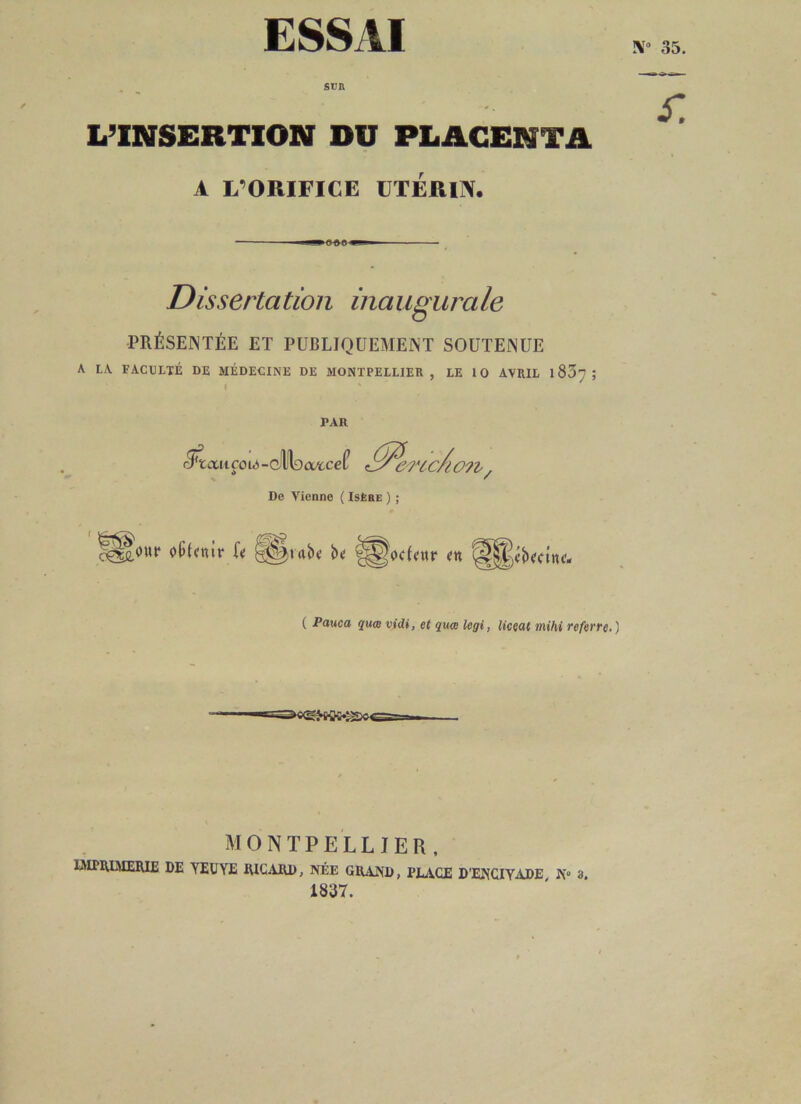 ESSAI !\To 35. sun L’INSERTION DU PLACENTA A L’ORIFICE UTÉRIN. ■ 0 0 0 ■ Disserta tion ina ugura le PRÉSENTÉE ET PUBLIQUEMENT SOUTENUE A LA. FACULTÉ DE MÉDECINE DE MONTPELLIER, LE 10 AVRIL 1807; PAR cTïaitÇOlA- dlltacvtcef <ltfercc/h De Vienne ( Isère ) ; rfm 2 cm / ' && r. . r cg&our obtenir U §©|t<tb« b»; fP^odeur ( Pauca quw vidi, et quœ legi, liceat mihi referre.) ©mw>: MONTPELLIER, IMPRIMERIE DE YEUYE RICARD, NÉE GRAND, PEAGE D’ENCIYADE N° 3. 1837.