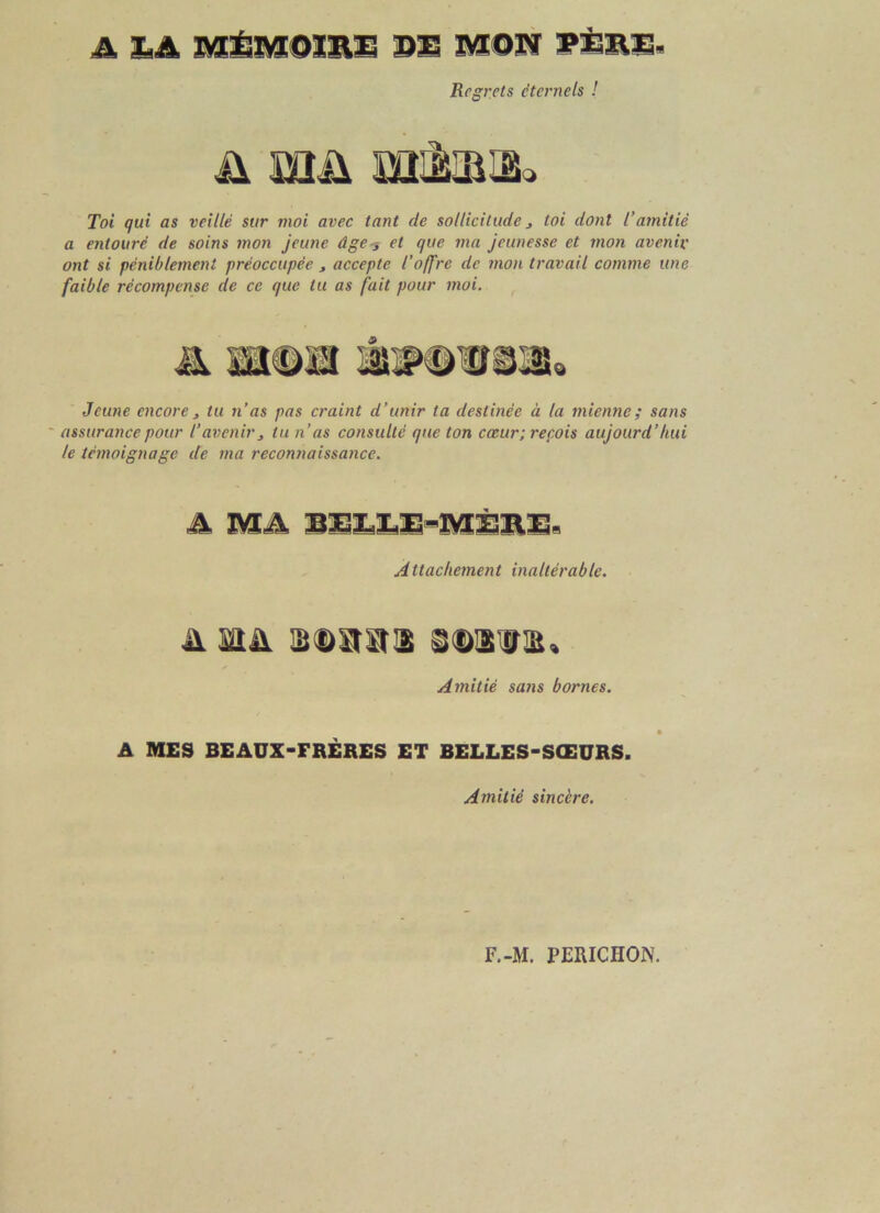 A LA MÉMOIRE DE MOU PEBE. Regrets éternels ! ü iüü uikuiL Toi qui as veillé sur moi avec tant de sollicitude s toi dont T amitié a entouré de soins mon jeune âgeet que ma jeunesse et mon avenir ont si péniblement préoccupée , accepte l’offre de mon travail comme une faible récompense de ce que tu as fait pour moi. » Jeune encore, tu n’as pas craint d’unir ta destinée à la mienne; sans assurance pour l’avenirs tu n’as consulté que ton cœur; reçois aujourd’hui le témoignage de ma reconnaissance. A MA BEEEE-MÉRE* Attachement inaltérable. A HA SDStStlS Amitié sans bornes. * A MES BEAUX-FRÈRES ET BELLES-SŒURS. Amitié sincère. F.-M. PERICHON.