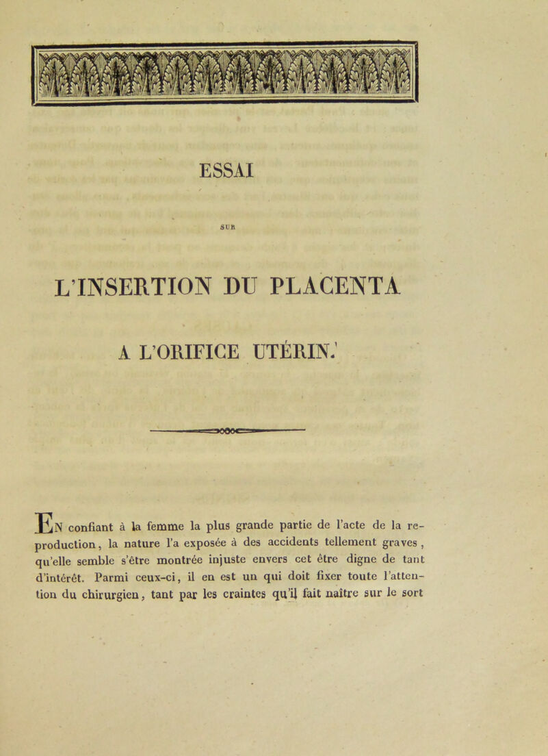 SUR L’INSERTION DU PLACENTA A L’ORIFICE UTÉRIN.' JCjN confiant à la femme la plus grande partie de l’acte de la re- production, la nature l’a exposée à des accidents tellement graves, quelle semble s’être montrée injuste envers cet être digne de tant d’intérêt. Parmi ceux-ci, il en est un qui doit fixer toute l’atten- tion du chirurgien, tant par les craintes qu’il fait naître sur le sort