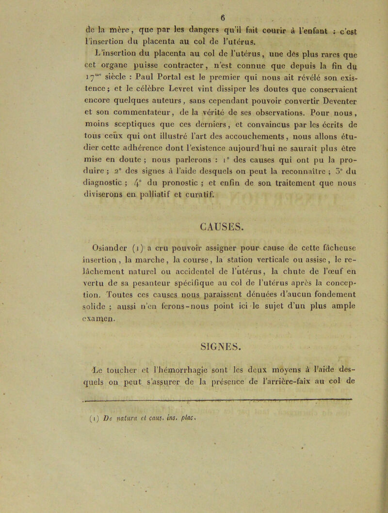 de la mère, que par les dangers qu’il fait courir à l’enfant ; c’est l’insertion du placenta au col de l’utérus. L’insertion du placenta au col de l’utérus, uue dés plus rares que cet organe puisse contracter, n’est connue que depuis la fin du 17“ siècle : Paul Portai est le premier qui nous ait révélé son exis- tence; et le célèbre Levret vint dissiper les doutes que conservaient encore quelques auteurs, sans cependant pouvoir convertir Deventer et son commentateur, delà vérité de ses observations. Pour nous, moins sceptiques que ces derniers, et convaincus par les écrits de tous ceux qui ont illustré l’art des accouchements, nous allons étu- dier cette adhérence dont l’existence aujourd’hui ne saurait plus être mise en doute ; nous parlerons : i° des causes qui ont pu la pro- duire ; 2° des signes à l’aide desquels on peut la reconnaître ; 5° du diagnostic ; 4° du pronostic ; et enfin de son traitement que nous diviserons en palliatif et curatif. CAUSES. Osiander (1) a cru pouvoir assigner pour cause de cette fâcheuse insertion , la marche, la course, la station verticale ou assise, le re- lâchement naturel ou accidentel de l’utérus, la chute de l’œuf en vertu de sa pesanteur spécifique au col de l’ulérus après la concep- tion. Toutes ces causes nous paraissent dénuées d’aucun fondement solide ; aussi n’en ferons-nous point ici le sujet d’un plus ample examen. SIGNES. Le toucher et l’hémorrhagie sont les deux moyens à l'aide des- quels on peut s’assurer de la présence de l’arrière-faix au col de (1) De nattira cl caus. ins• plac.