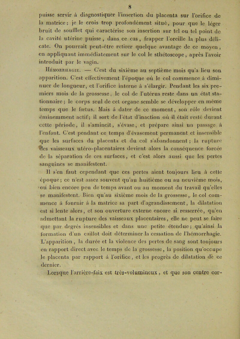 puisse servir à diagnostiquer l’insertion du placenta sur l’orifice de la matrice; je le crois trop profondément situé, pour que le léger bruit de soufflet qui caractérise son insertion sur tel ou tel point de la cavité utérine puisse, dans ce cas, frapper l’oreille la plus déli- cate. On pourrait peut-être retirer quelque avantage de ce moyen , en appliquant immédiatement sur le col le stliétoscope, après l’avoir introduit par le vagin. Hémorrhagie. — C’est du sixième au septième mois qu’a lieu son apparition. C’est effectivement l’époque où le col commence à dimi- nuer de longueur, et l’orifice interne à s’élargir. Pendant les six pre- miers mois de la grossesse, le col de l’utérus reste dans un état sta- tionnaire; le corps seul de cet organe semble se développer en même temps que le fœtus. Mais à dater de ce moment, son rôle devient éminemment actif; il sort de l’état d’inaction où il était resté durant cette période, il s’amincit, s’évase, et prépare ainsi un passage à l’enfant. C’est pendant ce temps d’évasement permanent et insensible que les surfaces du placenta et du col s’abandonnent ; la rupture fies vaisseaux utéro-placentaires devient alors la conséquence forcée de la séparation de ces surfaces, et c’est alors aussi que les pertes sanguines se manifestent. Il s’en faut cependant que ces pertes aient toujours lieu à celte époque; ce n’est assez souvent qu’au huitième ou au neuvième mois, où bien encore peu de temps avant ou au moment du travail qu’elles se manifestent. Bien qu’au sixième mois de la grossesse, le col com- mence à fournir à la matrice sa part d’agrandissement, la dilatation est si lente alors, et son ouverture externe encore si resserrée, qu’en admettant la rupture des vaisseaux placentaires, elle ne peut se faire que par degrés insensibles et dans une petite étendue; qu’ainsi la formation d’un caillot doit déterminer la cessation de l’hémorrhagie. L’apparition , la durée et la violence des pertes de sang sont toujours en rapport direct avec le temps de la grossesse, la position qu’occupe le placenta par rapport à l’orifice, et les progrès de dilatation de ce dernier. Lorsque l’arrière-faix est très-volumineux, et que son centre cor-