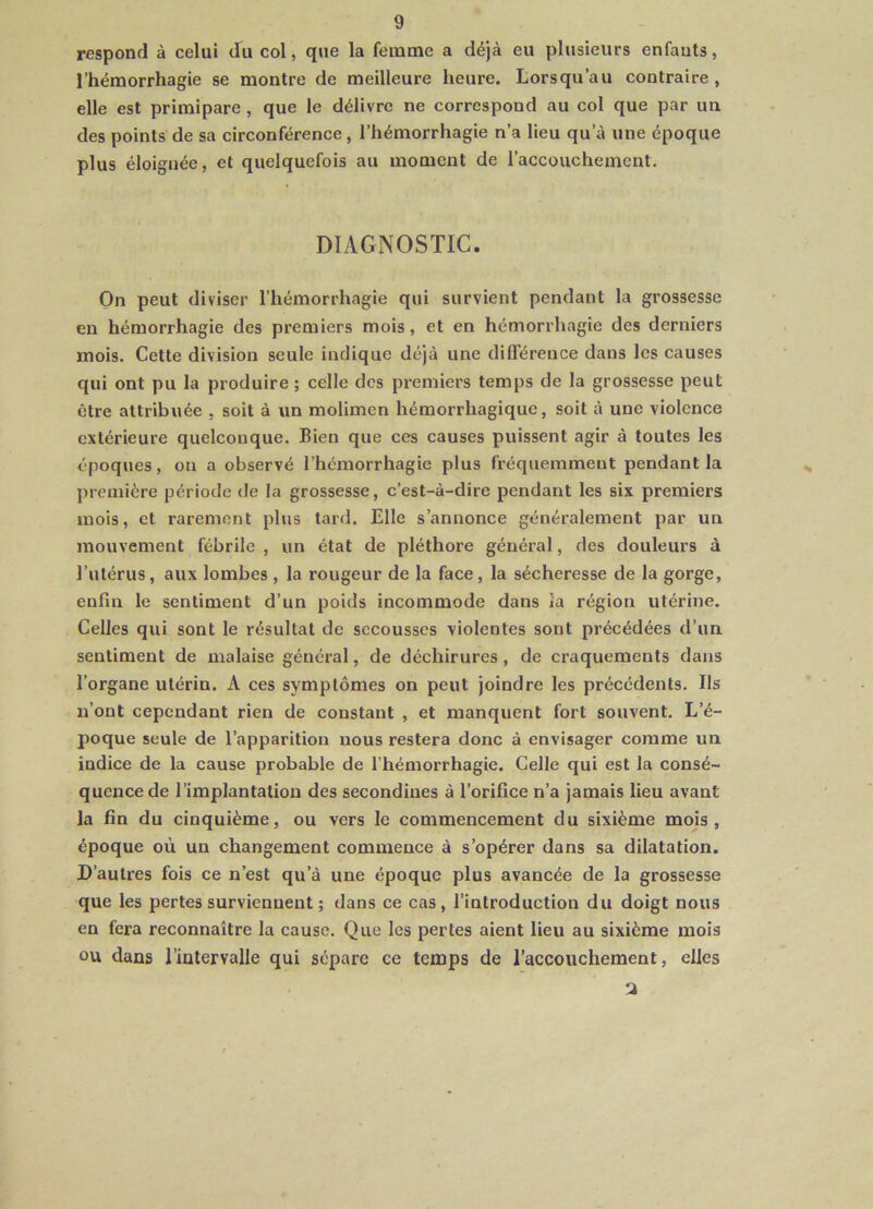 respond à celui du col, que la femme a déjà eu plusieurs enfants, l’hémorrhagie se montre de meilleure heure. Lorsqu’au contraire, elle est primipare , que le délivre ne correspond au col que par un des points de sa circonférence, l’hémorrhagie n’a lieu qu’à une époque plus éloignée, et quelquefois au moment de l’accouchement. DIAGNOSTIC. On peut diviser l’hémorrhagie qui survient pendant la grossesse en hémorrhagie des premiers mois, et en hémorrhagie des derniers mois. Cette division seule indique déjà une différence dans les causes qui ont pu la produire ; celle des premiers temps de la grossesse peut être attribuée , soit à un molimen hémorrhagique, soit à une violence extérieure quelconque. Bien que ces causes puissent agir à toutes les époques, on a observé l’hémorrhagie plus fréquemment pendant la première période de la grossesse, c’est-à-dire pendant les six premiers mois, et rarement plus tard. Elle s’annonce généralement par un mouvement fébrile , un état de pléthore général, des douleurs à l’utérus, aux lombes , la rougeur de la face, la sécheresse de la gorge, enfin le sentiment d’un poids incommode dans ia région utérine. Celles qui sont le résultat de secousses violentes sont précédées d’un sentiment de malaise général, de déchirures, de craquements dans l’organe utérin. A ces symptômes on peut joindre les précédents. Ils n’ont cependant rien de constant , et manquent fort souvent. L’é- poque seule de l’apparition nous restera donc à envisager comme un indice de la cause probable de l’hémorrhagie. Celle qui est la consé- quence de l’implantation des secondines à l’orifice n’a jamais lieu avant la fin du cinquième, ou vers le commencement du sixième mois, époque où un changement commence à s’opérer dans sa dilatation. D’autres fois ce n’est qu’à une époque plus avancée de la grossesse que les pertes surviennent ; dans ce cas, l’introduction du doigt nous en fera reconnaître la cause. Que les pertes aient lieu au sixième mois ou dans l’intervalle qui sépare ce temps de l’accouchement, elles