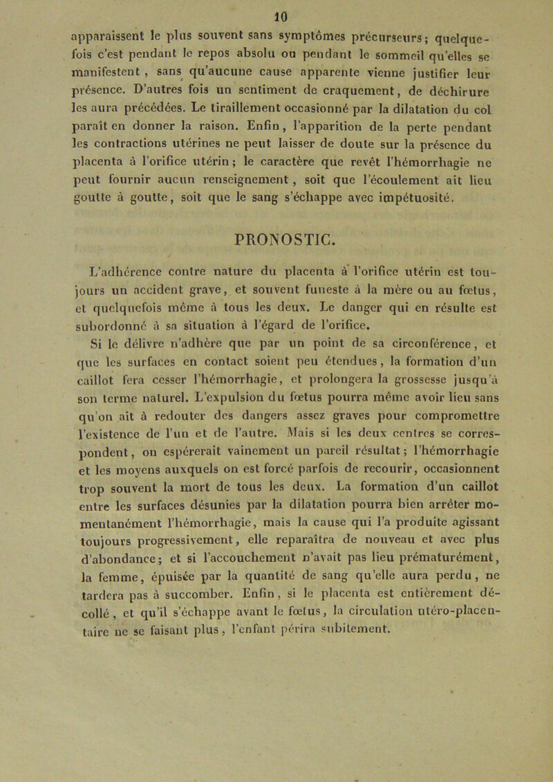 apparaissent le plus souvent sans symptômes précurseurs; quelque- fois c’est pendant le repos absolu ou pendant le sommeil quelles se manifestent , sans qu’aucune cause apparente vienne justifier leur présence. D’autres fois un sentiment de craquement, de déchirure les aura précédées. Le tiraillement occasionné par la dilatation du col paraît en donner la raison. Enfin, l’apparition de la perte pendant les contractions utérines ne peut laisser de doute sur la présence du placenta à l’orifice utérin ; le caractère que revêt l’hémorrhagie ne peut fournir aucun renseignement , soit que l’écoulement ait lieu goutte à goutte, soit que le sang s’échappe avec impétuosité. PRONOSTIC. L’adhérence contre nature du placenta à l'orifice utérin est tou- jours un accident grave, et souvent funeste à la mère ou au fœtus, et quelquefois même à tous les deux. Le danger qui en résulte est subordonné à sa situation à l’égard de l’orifice. Si le délivre n’adhère que par un point de sa circonférence, et que les surfaces en contact soient peu étendues, la formation d’un caillot fera cesser l’hémorrhagie, et prolongera la grossesse jusqu’à son terme naturel. L’expulsion du fœtus pourra même avoir lieu sans qu’on ait à redouter des dangers assez graves pour compromettre l’existence de l’un et de l’autre. Mais si les deux centres se corres- pondent, on espérerait vainement un pareil résultat; l’hémorrhagie et les moyens auxquels on est forcé parfois de recourir, occasionnent trop souvent la mort de tous les deux. La formation d’un caillot entre les surfaces désunies par la dilatation pourra bien arrêter mo- mentanément l’hémorrhagie, mais la cause qui l’a produite agissant toujours progressivement, elle reparaîtra de nouveau et avec plus d’abondance; et si l’accouchement n’avait pas lieu prématurément, la femme, épuisée par la quantité de sang qu’elle aura perdu, ne tardera pas à succomber. Enfin, si le placenta est entièrement dé- collé, et qu’il s’échappe avant le fœtus, la circulation utéro-placen- tairc ne se faisant plus, l’enfant périra subitement.