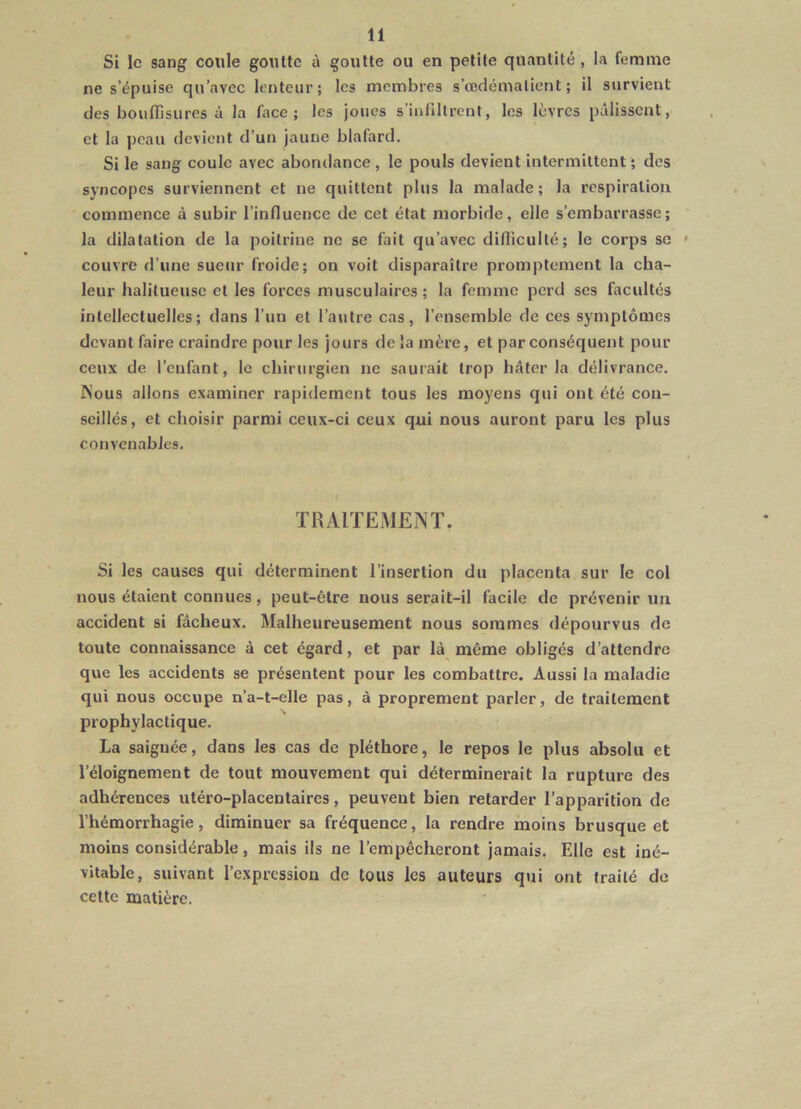 Si le sang coule goutte à goutte ou en petite quantité , la femme ne s’épuise qu’avec lenteur; les membres s’œdémalient ; il survient des bouffisures à la face; les joues s'infiltrent, les lèvres pâlissent, et la peau devient d’un jaune blafard. Si le sang coule avec abondance, le pouls devient intermittent; clés syncopes surviennent et ne quittent plus la malade; la respiration commence à subir l’influence de cet état morbide, elle s’embarrasse; la dilatation de la poitrine ne se fait qu’avec difficulté; le corps se » couvre d’une sueur froide; on voit disparaître promptement la cha- leur halitueusc et les forces musculaires; la femme perd ses facultés intellectuelles; dans l’un et l’autre cas, l’ensemble de ces symptômes devant faire craindre pour les jours de la mère, et par conséquent pour ceux de l’enfant, le chirurgien ne saurait trop hâter la délivrance. INous allons examiner rapidement tous les moyens qui ont été con- seillés, et choisir parmi ceux-ci ceux qui nous auront paru les plus convenables. TRAITEMENT. Si les causes qui déterminent l’insertion du placenta sur le col nous étaient connues, peut-être nous serait-il facile de prévenir un accident si fâcheux. Malheureusement nous sommes dépourvus de toute connaissance à cet égard, et par là même obligés d’attendre que les accidents se présentent pour les combattre. Aussi la maladie qui nous occupe n’a-t-elle pas, à proprement parler, de traitement prophylactique. La saignée, dans les cas de pléthore, le repos le plus absolu et l’éloignement de tout mouvement qui déterminerait la rupture des adhérences utéro-placentaires, peuvent bien retarder l’apparition de l’hémorrhagie, diminuer sa fréquence, la rendre moins brusque et moins considérable, mais ils ne l’empêcheront jamais. Elle est iné- vitable, suivant l’expression de tous les auteurs qui ont traité de cette matière.