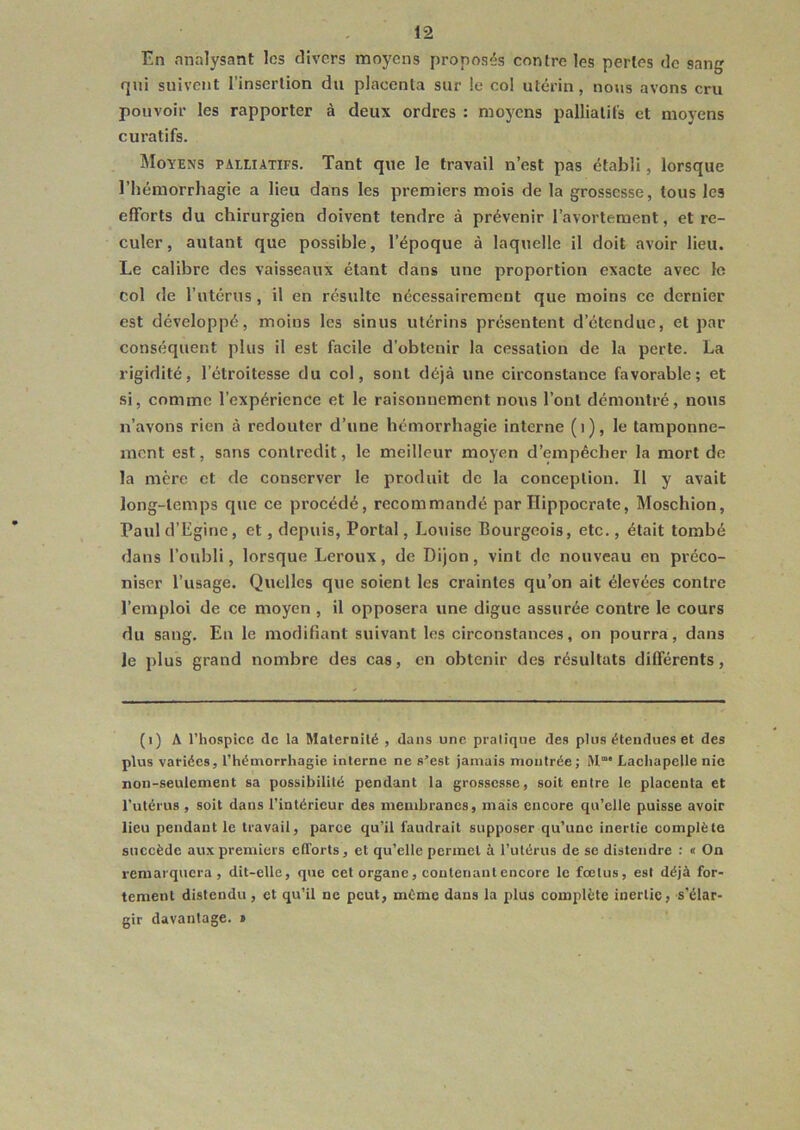 En analysant les divers moyens proposés contre les pertes de sang qui suivent l’insertion du placenta sur le col utérin, nous avons cru pouvoir les rapporter à deux ordres : moyens palliatifs et moyens curatifs. Moyens palliatifs. Tant que le travail n’est pas établi, lorsque l’hémorrhagie a lieu dans les premiers mois de la grossesse, tous les efforts du chirurgien doivent tendre à prévenir l’avortement, et re- culer, autant que possible, l’époque à laquelle il doit avoir lieu. Le calibre des vaisseaux étant dans une proportion exacte avec le col de l’utérus , il en résulte nécessairement que moins ce dernier est développé, moins les sinus utérins présentent d’étendue, et par conséquent plus il est facile d’obtenir la cessation de la perte. La rigidité, lctroitesse du col, sont déjà une circonstance favorable; et si, comme l’expérience et le raisonnement nous l’ont démontré, nous n’avons rien à redouter d’une hémorrhagie interne (t), le tamponne- ment est, sans contredit, le meilleur moyen d’empêcher la mort de la mère et de conserver le produit de la conception. Il y avait long-temps que ce procédé, recommandé par Hippocrate, Moschion, Paul d’Egine, et, depuis, Portai, Louise Bourgeois, etc., était tombé dans l’oubli, lorsque Leroux, de Dijon, vint de nouveau en préco- niser l’usage. Quelles que soient les craintes qu’on ait élevées contre l’emploi de ce moyen , il opposera une digue assurée contre le cours du sang. En le modifiant suivant les circonstances, on pourra, dans le plus grand nombre des cas, en obtenir des résultats différents, (i) A l’hospice de la Maternité , dans une pratique des plus étendues et des plus variées, l’hémorrhagie interne ne s’est jamais montrée; Mm* Lachapelle nie non-seulement sa possibilité pendant la grossesse, soit entre le placenta et l’utérus, soit dans l’intérieur des membranes, mais encore qu’elle puisse avoir lieu pendant le travail, parce qu’il faudrait supposer qu’une inertie complète succède aux premiers efforts, et qu’elle permet à l’utérus de se distendre : « On remarquera, dit-elle, que cet organe, contenant encore le fœtus, est déjà for- tement distendu, et qu’il ne peut, même dans la plus complète inertie, s'élar- gir davantage. »