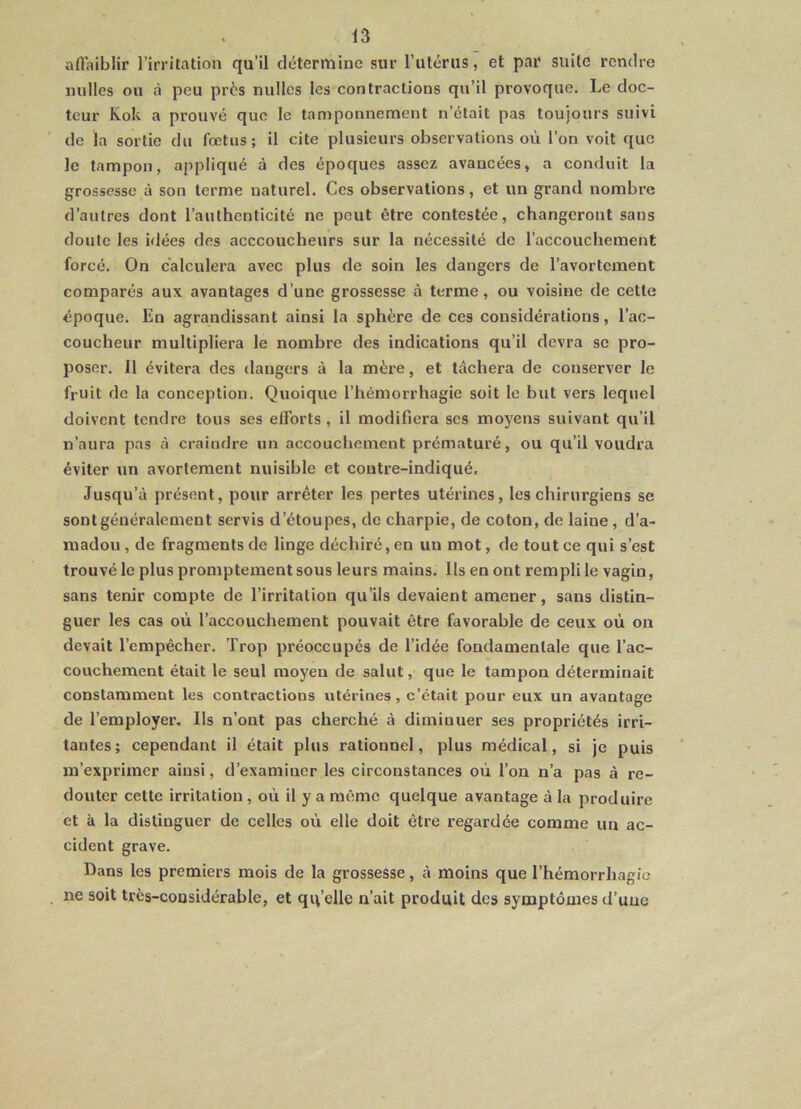 affaiblir l’irritation qu’il détermine sur l’utérus, et par suite rendre milles ou à peu près nullcs les contractions qu’il provoque. Le doc- teur Kok a prouvé que le tamponnement n’était pas toujours suivi de la sortie du fœtus; il cite plusieurs observations où l’on voit que Je tampon, appliqué à des époques assez avancées, a conduit la grossesse à son terme naturel. Ces observations, et un grand nombre d’autres dont l’authenticité ne peut être contestée, changeront sans doute les idées des acccoucheurs sur la nécessité de l’accouchement forcé. On calculera avec plus de soin les dangers de l’avortement comparés aux avantages d’une grossesse à terme, ou voisine de cette époque. En agrandissant ainsi la sphère de ces considérations, l’ac- coucheur multipliera le nombre des indications qu’il devra se pro- poser. 11 évitera des dangers à la mère, et tâchera de conserver le fruit de la conception. Quoique l’hémorrhagie soit le but vers lequel doivent tendre tous ses elforts , il modifiera ses moyens suivant qu’il n’aura pas à craindre un accouchement prématuré, ou qu’il voudra éviter un avortement nuisible et contre-indiqué. Jusqu’à présent, pour arrêter les pertes utérines, les chirurgiens se sont généralement servis d’étoupes, de charpie, de coton, de laine, d’a- madou , de fragments de linge déchiré, en uu mot, de tout ce qui s’est trouvé le plus promptement sous leurs mains. Ils en ont rempli le vagin, sans tenir compte de l’irritation qu’ils devaient amener, sans distin- guer les cas où l’accouchement pouvait être favorable de ceux où on devait l’empêcher. Trop préoccupés de l’idée fondamentale que l’ac- couchement était le seul moyen de salut, que le tampon déterminait constamment les contractions utérines, c’était pour eux un avantage de l’employer. Ils n’ont pas cherché à diminuer ses propriétés irri- tantes; cependant il était plus rationnel, plus médical, si je puis m’exprimer ainsi, d’examiner les circonstances où l’on n’a pas à re- douter cette irritation , où il y a même quelque avantage à la produire et à la distinguer de celles où elle doit être regardée comme un ac- cident grave. Dans les premiers mois de la grossesse, à moins que l’hémorrhagie ne soit très-considérable, et quelle n’ait produit des symptômes d’uuc