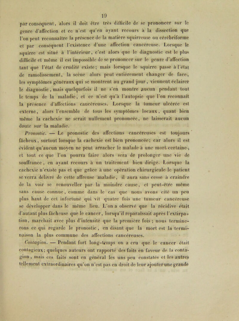 par conséquent, alors il doit être très diflicile de se prononcer sur le genre d’alTeclion et ce n'est qu’en ayant recours à la dissection que l’on peut reconnaître la présence de la matière squirreuse ou cérébriforme et par conséquent l’existence d’une affection cancéreuse. Lorsque le squirre est situé à l’intérieur, c’est alors que le diagnostic est le plus difficile et même il est impossible de se prononcer sur le genre d’affection tant que l’état de crudité existe; mais lorsque le squirre passe à l’élaf de ramolissement, la scène alors peut entièrement changer de face, les symptômes généraux qui se montrent au grand jour, viennent éclairer le diagnostic, mais quelquefois il ne s’en montre aucun pendant tout le temps de la maladie, et ce n’est qu’à l’autopsie que l’on reconnaît la présence d’affections caucércuses. Lorsque la tumeur ulcérée est externe, alors l’ensemble de tous les symptômes locaux, quant bien même la cachexie ne serait nullement prononcée, ne laisserait aucun doute sur la maladie. Pronostic. — Le pronostic des affections cancéreuses est toujours * fâcheux, surtout lorsque la cachexie est bien prononcée; car alors il est évident qu’aucun moyen ne peut arracher le malade à une mort, certaine , et tout ce que l’on pourra faire alors sera de prolonger une vie de souffrance , en ayant recours à un traitement bien dirigé. Lorsque la cachexie n’existe pas et que grâce à une opération chirurgicale le patient se verra délivré de celle affreuse maladie, il aura sans cesse à craindre de la voir se rcnouveller par la moindre cause, et peut-être même sans cause connue, comme dans le cas que nous avons cité un peu plus haut de cet infortuné qui vil quatre fois une tumeur cancéreu.se se développer dans le même lieu. L'on a observé que la récidive était d’autant plus fiieheuse que le cancer, lorsqu’il reparaissait après l’extirpa- tion, marchait avec plus d’intensité que la première fois ; nous termine- rons ce qui regarde le pronostic, en disant que la mort est la termi- naison la plus commune des affections cancéreuses. Contagion. — Pendant fort long-temps on a cru que le cancer était contagieux; quelques auteurs ont rapporté des faits en faveur de la conta- gion , mais ces faits sont en général les uns peu constatés et les autres tellement extraordinaires qu’on u’est pas en droit do leur ajouter une grande