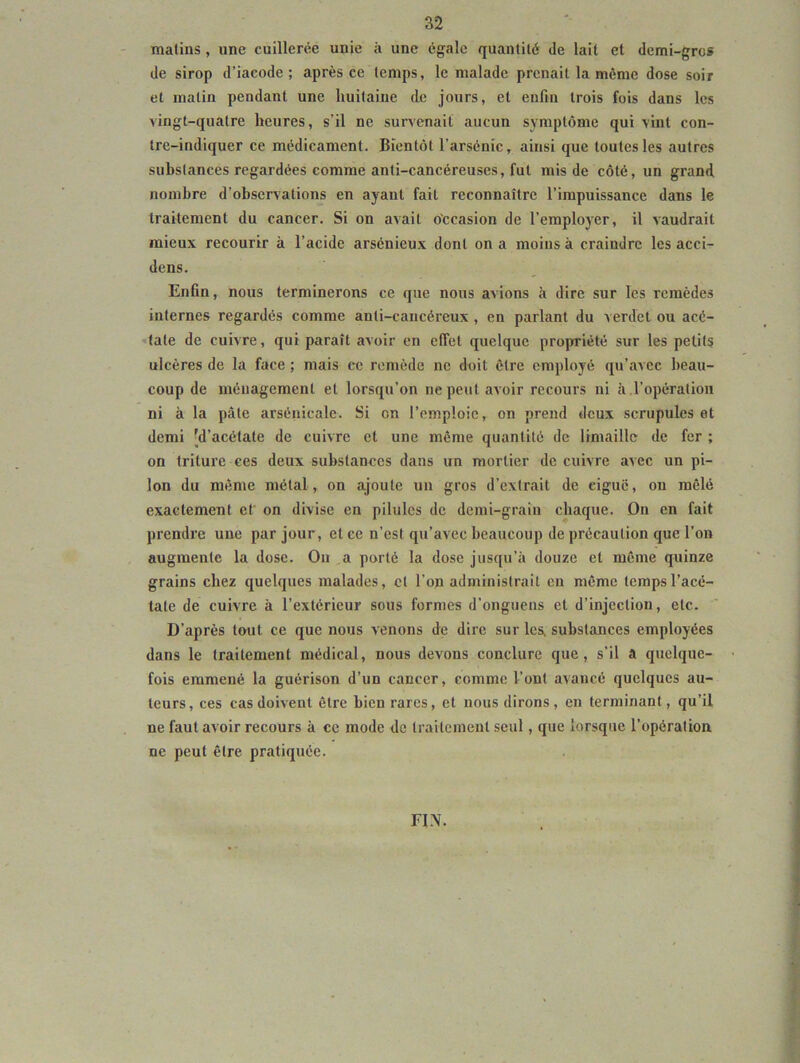 matins, une cuillerée unie à une égale quantité de lait et demi-gros de sirop d’iacode ; après ce temps, le malade prenait la môme dose soir et matin pendant une huitaine de jours, et enfin trois fois dans les vingt-quatre heures, s’il ne survenait aucun symptôme qui vint con- tre-indiquer ce médicament. Bientôt l’arsénic, ainsi que toutes les autres substances regardées comme anti-cancéreuses, fut mis de côté, un grand nombre d’observations en ayant fait reconnaître l’impuissance dans le traitement du cancer. Si on avait occasion de l’employer, il vaudrait mieux recourir à l’acide arsénieux dont on a moins à craindre les acci- dens. Enfin, nous terminerons ce que nous avions à dire sur les remèdes internes regardés comme anti-cancéreux , en parlant du verdet ou acé- 'tate de cuivre, qui paraît avoir en effet quelque propriété sur les petits ulcères de la face ; mais ce remède ne doit être employé qu’avec beau- coup de ménagement et lorsqu’on ne peut avoir recours ni à l’opératioii ni à la pâte arsénicale. Si on l’emploie, on prend deux scrupules et demi 'd’acétate de cuivre et une même quantité de limaille de fer ; on triture ces deux substances dans un mortier de cuivre avec un pi- lon du même métal, on ajoute un gros d’extrait de ciguë, ou mêlé exactement et on divise en pilules de demi-grain chaque. On en fait prendre une par jour, et ce n’est qu’avec beaucoup de précaution que l’on augmente la dose. Ou a porté la dose jusqu’à douze et même quinze grains chez quelques malades, cl l’on administrait en même temps l’acé- tate de cuivre à l’extérieur sous formes d’onguens et d’injection, etc. D’après tout ce que nous venons de dire sur les, substances employées dans le traitement médical, nous devons conclure que, s’il a quelque- fois emmené la guérison d’un cancer, comme l’ont avancé quelques au- teurs, ces cas doivent être bien rares, et nous dirons, en terminant, qu’il ne faut avoir recours à ce mode de traitement seul, que lorsque l’opération ne peut être pratiquée. FIN.