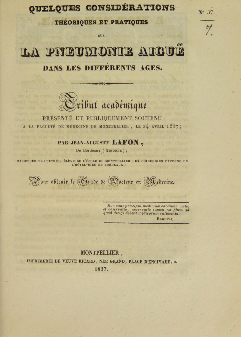 quelques considérations THÉORIQUES ET PRATIQUES !V 37. su» 1. ilü 3>murm(Deiiiâ mm® DANS LES DIFFÉRENTS AGES. ^Vtlntl acrtbcmiijuc PRÉSENTÉ ET PUBLIQUEMENT SOUTENU A LA FACULTÉ DE MÉDECINE DE MONTPELLIER , LE %[\ AVRIL X 837 ; PAR JEAN-AUGUSTE L1FON 9 De Bordeaux ( Gironde ) ; BACHELIER ÈS-LETTRES, ÉLÈVE DE L’ÉCOLE DE MONTPELLIER , EX-CHIRURGIEN EXTERNE DE L’HÔTEL-DIEU DE BORDEAUX ; f§&our oüfmr U ï>« Duo sunt prœcipui médicinal cardines, ratio et observatio : observatio tamen est filum ad quod dirigi debent medicorum ratiocinia. Baglivi. MONTPELLIER , IMPRIMERIE DE VEUVE RICARD, NÉE GRAND, PLACE D’ENCIVADE, 3. 1837.