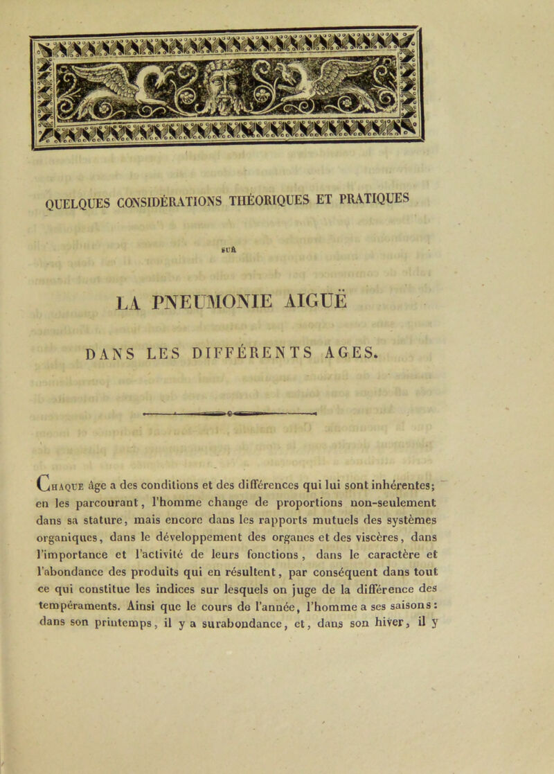 QUELQUES CONSIDÉRATIONS THÉORIQUES ET PRATIQUES SU& LA PNEUMONIE AIGUË DANS LES DIFFÉRENTS AGES. Chaque âge a des conditions et des différences qui lui sont inhérentes; en les parcourant, l’homme change de proportions non-seulement dans sa stature, mais encore dans les rapports mutuels des systèmes organiques, dans le développement des organes et des viscères, dans l’importance et l’activité de leurs fonctions , dans le caractère et l’abondance des produits qui en résultent, par conséquent dans tout ce qui constitue les indices sur lesquels on juge de la différence des tempéraments. Ainsi que le cours de l’année, l’homme a ses saisons: dans son printemps, il y a surabondance, et, dans son hiver, il y