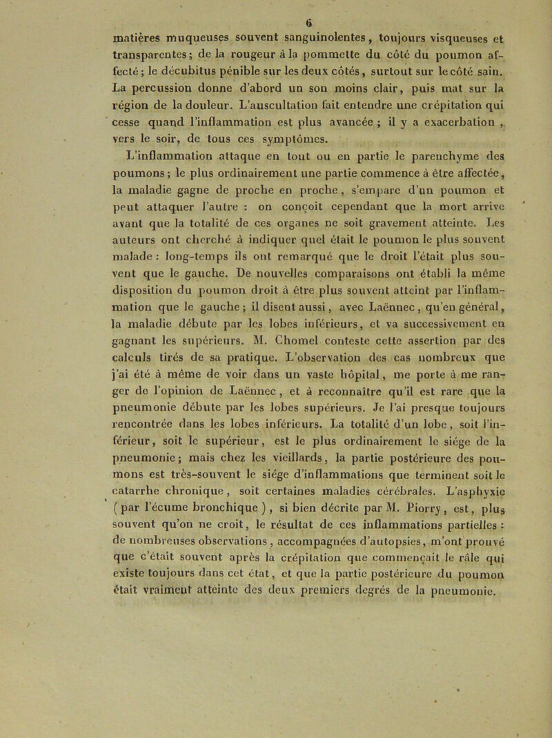 matières muqueuses souvent sanguinolentes, toujours visqueuses et transparentes; delà rougeur à la pommette du côté du poumon af- fecté ; le décubitus pénible sur les deux côtés, surtout sur le côté sain. La percussion donne d’abord un son moins clair, puis mat sur la région de la douleur. L’auscultation fait entendre une crépitation qui cesse quand l’inflammation est plus avancée ; il y a exacerbation , vers le soir, de tous ces symptômes. L’inflammation attaque en tout ou eu partie le parenchyme des poumons ; le plus ordinairement une partie commence à être affectée, la maladie gagne de proche en proche, s’empare d’un poumon et peut attaquer l’autre : on conçoit cependant que la mort arrive avant que la totalité de ces organes ne soit gravement atteinte. Les auteurs ont cherché à indiquer quel était le poumon le plus souvent malade : long-temps ils ont remarqué que le droit l’était plus sou- vent que le gauche. De nouvelles comparaisons ont établi la même disposition du poumon droit à être plus souvent atteint par l’inflam- mation que le gauche; il disent aussi, avec Laënnec, qu’eu général, la maladie débute par les lobes inférieurs, et va successivement en gagnant les supérieurs. M. Chomel conteste cette assertion par des calculs tirés de sa pratique. L’observation des cas nombreux que j’ai été à même de voir dans un vaste hôpital, me porte à me ran- ger de l’opinion de Laënnec , et à reconnaître qu’il est rare que la pneumonie débute par les lobes supérieurs. Je l’ai presque toujours rencontrée dans les lobes inférieurs. La totalité d’un lobe, soit l’in- férieur, soit le supérieur, est le plus ordinairement le siège de la pneumonie ; mais chez les vieillards, la partie postérieure des pou- mons est très-souvent le siège d’inflammations que terminent soit le catarrhe chronique , soit certaines maladies cérébrales. L’asphyxie ( par l’écume bronchique ), si bien décrite par M. Piorry, est, plus souvent qu’on ne croit, le résultat de ces inflammations partielles: de nombreuses observations , accompagnées d’autopsies, m’ont prouvé que c’était souvent après la crépitation que commençait le râle qui existe toujours dans cet état, et que la partie postérieure du poumon était vraimeuf atteinte des deux premiers degrés de la pneumonie.