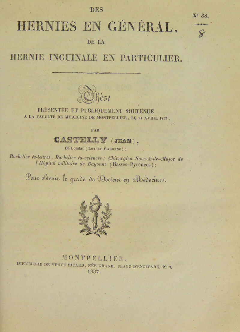 DES iV» 3S. HERNIES EN GÉNÉRAL, DE LA i HERNIE INGUINALE EN PARTICULIER. PRÉSENTÉE ET PUBLIQUEMENT SOUTENUE A LA FACULTÉ DE MÉDECINE DE JIONTPELLIER , LE 21 AVRIL 1837 ; PAR C ( JEAN ) , De Condat ( Lot-jet-Gajionîie) ; Jiacheher es-lcUres, liacheher ès-sciences ; Chirurgien Sous-Aide-Major de • l Hôpital militaire de Bayonne (Basses-Pyrénées); oCleiirï. fc ijïaDe ôe Œ^odeivc et) cliLéciecuie’. M O N T P E L I. î F. \\ , imprimerie de veuve RICARD, NÉE GRAND, PLACE D’ENCIVADE N» 3, 1837.