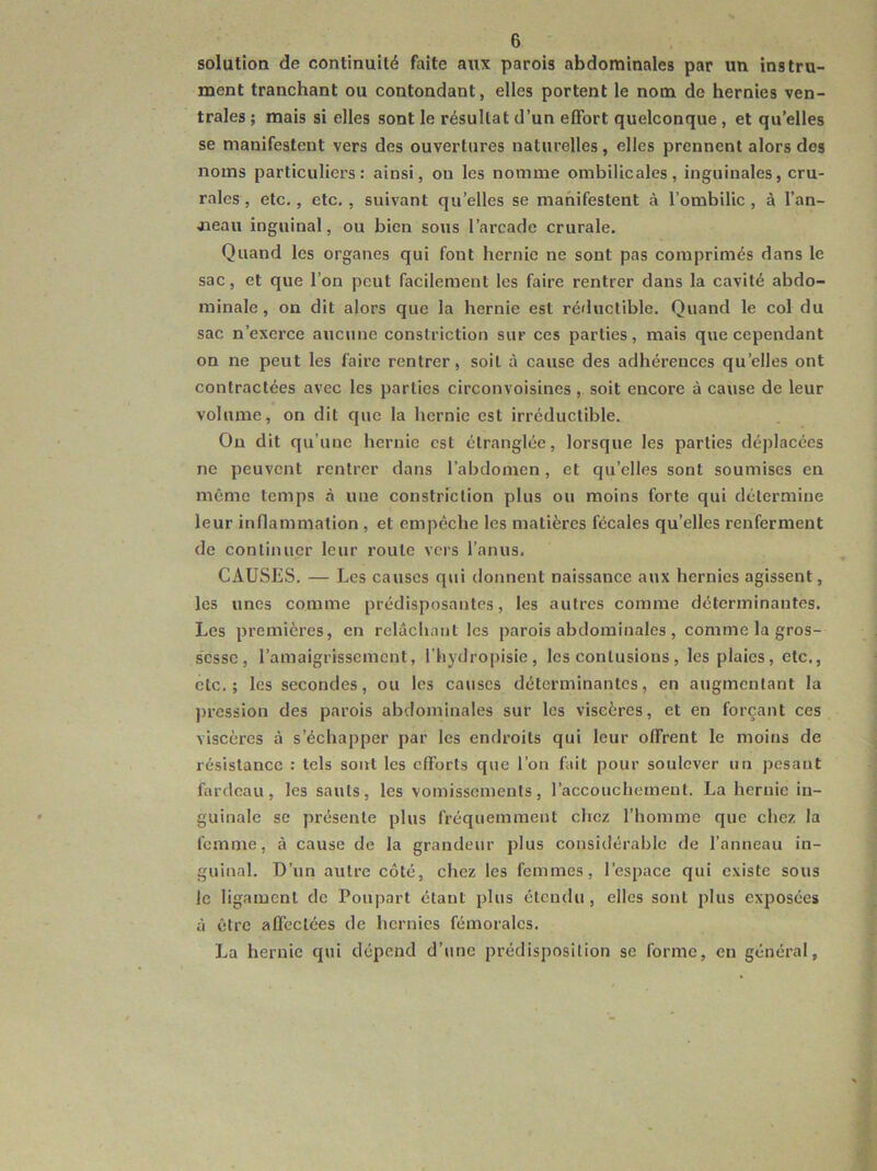 solution de continuité faite aux parois abdominales par un instru- ment tranchant ou contondant, elles portent le nom de hernies ven- trales ; mais si elles sont le résultat d’un effort quelconque, et qu’elles se manifestent vers des ouvertures naturelles, elles prennent alors des noms particuliers: ainsi, ou les nomme ombilicales, inguinales, cru- rales , etc., etc, , suivant qu’elles se manifestent à l’ombilic , à l’an- aieau inguinal, ou bien sous l’arcade crurale. Quand les organes qui font hernie ne sont pas comprimés dans le sac, et que l’on peut facilement les faire rentrer dans la cavité abdo- minale, on dit alors que la hernie est réductible. Quand le col du sac n’exerce aucune constriction sur ces parties, mais que cependant on ne peut les faire rentrer, soit à cause des adhérences qu’elles ont contractées avec les parties circonvoisines, soit encore à cause de leur volume, on dit que la hernie est irréductible. Ou dit qu’une hernie est étranglée, lorsque les parties déplacées ne peuvent rentrer dans l’abdomen, et qu’elles sont soumises en même temps à une constriction plus ou moins forte qui détermine leur inflammation, et empêche les matières fécales qu’elles renferment de continuer leur route vers l’anus. CAUSES. — Les causes qui donnent naissance aux hernies agissent, les unes comme prédisposantes, les autres comme déterminantes. Les premières, en relâchant les parois abdominales , comme la gros- sesse, l’amaigrissement, l’hydropisie, les contusions, les plaies, etc., etc.; les secondes, ou les causes déterminantes, en augmentant la ])rcssion des parois abdominales sur les viscères, et en forçant ces viscères à s’échapper par les endroits qui leur offrent le moins de résistance : tels sont les efforts que l’on fait pour soulever un pesant fardeau, les sauts, les vomissements, raccouchement. La hernie in- guinale se présente plus fréquemment chez l’homme que chez la femme, à cause de la grandeur plus considérable de l’anneau in- guinal. D’un autre côté, chez les femmes, l’espace qui existe sous le ligament de Poupart étant plus étendu, elles sont plus exposées à être affectées de hernies fémorales. La hernie qui dépend d’une prédisposition se forme, en général,