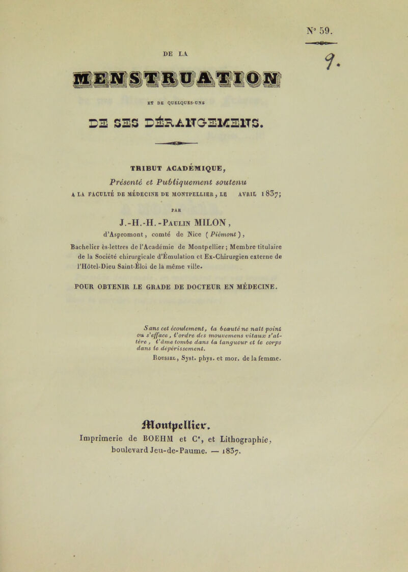 N° 59. DE LA f. ET DE QUELQUES-UNS DE SES DÉB.Ü1TG-EME1TS. TRIBUT ACADÉMIQUE, Présenté et Publiquement soutenu A LA FACULTÉ DE MEDECINE DE MONTPELLIER , LE AVKIL 1 857; PAH J.-H.-H.-Paulin MILON, d’Aspromont, comté de Nice ( Piémont ) , Bachelier ès-lettres de l’Académie de Montpellier; Membre titulaire de la Société chirurgicale d’Émulation et Ex-Chirurgien externe de l’Hôtel-Dieu Saint-Eloi de là même ville. POUR OBTENIR LE GRADE DE DOCTEUR EN MÉDECINE. S ans cet écoulement, la beauté ne naît point ou s'efface, l'ordre des mouvernens vitaux s'al- tère , l’âme tombe dans la langueur et le corps dans le dépérissement. Rodssel, Syst. pbys. et mor. de la femme. 2tfont|ïcUict\ Imprimerie de BOEHM et C', et Lithographie, boulevard Jeu-de-Paume. — 1837.