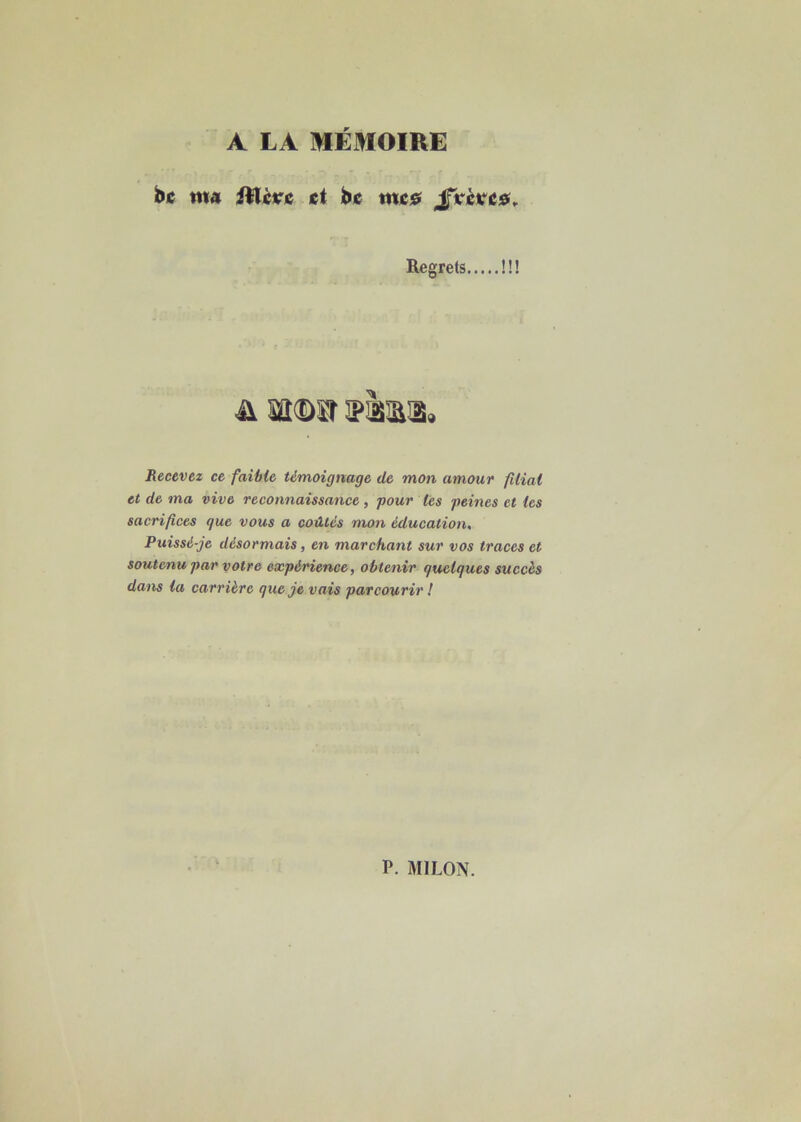 A LA MEMOIRE bc ma illcrc et bc me# JxèKC0, Regrets !!! n ms m« Recevez ce faible témoignage de mon amour filial et de ma vive reconnaissance , pour les peines et les sacrifices que vous a coûtés mon éducation. Puissé-je désormais, en marchant sur vos traces et soutenu par votre expérience, obtenir quelques succès dans la carrière que je vais parcourir !